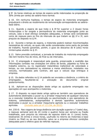 @professordaud 122 de 177
CLT - Esquematizada e atualizada
Prof. Antonio Daud Jr
§ 9o As horas relativas ao tempo de espera serão indenizadas na proporção de
30% (trinta por cento) do salário-hora normal.
§ 10. Em nenhuma hipótese, o tempo de espera do motorista empregado
prejudicará o direito ao recebimento da remuneração correspondente ao salário-
base diário.
§ 11. Quando a espera de que trata o § 8o for superior a 2 (duas) horas
ininterruptas e for exigida a permanência do motorista empregado junto ao
veículo, caso o local ofereça condições adequadas, o tempo será considerado
como de repouso para os fins do intervalo de que tratam os §§ 2o e 3o, sem
prejuízo do disposto no § 9o.
§ 12. Durante o tempo de espera, o motorista poderá realizar movimentações
necessárias do veículo, as quais não serão consideradas como parte da jornada
de trabalho, ficando garantido, porém, o gozo do descanso de 8 (oito) horas
ininterruptas aludido no § 3o.
§ 13. Salvo previsão contratual, a jornada de trabalho do motorista empregado
não tem horário fixo de início, de final ou de intervalos.
§ 14. O empregado é responsável pela guarda, preservação e exatidão das
informações contidas nas anotações em diário de bordo, papeleta ou ficha de
trabalho externo, ou no registrador instantâneo inalterável de velocidade e
tempo, ou nos rastreadores ou sistemas e meios eletrônicos, instalados nos
veículos, normatizados pelo Contran, até que o veículo seja entregue à
empresa.
§ 15. Os dados referidos no § 14 poderão ser enviados a distância, a critério do
empregador, facultando-se a anexação do documento original
posteriormente.
§ 16. Aplicam-se as disposições deste artigo ao ajudante empregado nas
operações em que acompanhe o motorista.
§ 17. O disposto no caput deste artigo aplica-se também aos operadores de
automotores destinados a puxar ou a arrastar maquinaria de qualquer natureza
ou a executar trabalhos de construção ou pavimentação e aos operadores de
tratores, colheitadeiras, autopropelidos e demais aparelhos automotores
destinados a puxar ou a arrastar maquinaria agrícola ou a executar trabalhos
agrícolas. (Incluído pela Lei nº 13.154, de 2015)
Art. 235-D. Nas viagens de longa distância com duração superior a 7 (sete) dias,
o repouso semanal será de 24 (vinte e quatro) horas por semana ou fração
trabalhada, sem prejuízo do intervalo de repouso diário de 11 (onze) horas,
totalizando 35 (trinta e cinco) horas, usufruído no retorno do motorista à base
(matriz ou filial) ou ao seu domicílio, salvo se a empresa oferecer condições
adequadas para o efetivo gozo do referido repouso.
 