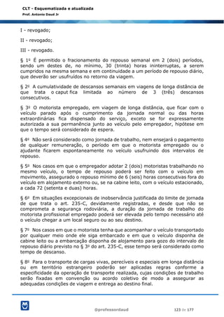 @professordaud 123 de 177
CLT - Esquematizada e atualizada
Prof. Antonio Daud Jr
I - revogado;
II - revogado;
III - revogado.
§ 1o É permitido o fracionamento do repouso semanal em 2 (dois) períodos,
sendo um destes de, no mínimo, 30 (trinta) horas ininterruptas, a serem
cumpridos na mesma semana e em continuidade a um período de repouso diário,
que deverão ser usufruídos no retorno da viagem.
§ 2o A cumulatividade de descansos semanais em viagens de longa distância de
que trata o caput fica limitada ao número de 3 (três) descansos
consecutivos.
§ 3o O motorista empregado, em viagem de longa distância, que ficar com o
veículo parado após o cumprimento da jornada normal ou das horas
extraordinárias fica dispensado do serviço, exceto se for expressamente
autorizada a sua permanência junto ao veículo pelo empregador, hipótese em
que o tempo será considerado de espera.
§ 4o Não será considerado como jornada de trabalho, nem ensejará o pagamento
de qualquer remuneração, o período em que o motorista empregado ou o
ajudante ficarem espontaneamente no veículo usufruindo dos intervalos de
repouso.
§ 5o Nos casos em que o empregador adotar 2 (dois) motoristas trabalhando no
mesmo veículo, o tempo de repouso poderá ser feito com o veículo em
movimento, assegurado o repouso mínimo de 6 (seis) horas consecutivas fora do
veículo em alojamento externo ou, se na cabine leito, com o veículo estacionado,
a cada 72 (setenta e duas) horas.
§ 6o Em situações excepcionais de inobservância justificada do limite de jornada
de que trata o art. 235-C, devidamente registradas, e desde que não se
comprometa a segurança rodoviária, a duração da jornada de trabalho do
motorista profissional empregado poderá ser elevada pelo tempo necessário até
o veículo chegar a um local seguro ou ao seu destino.
§ 7o Nos casos em que o motorista tenha que acompanhar o veículo transportado
por qualquer meio onde ele siga embarcado e em que o veículo disponha de
cabine leito ou a embarcação disponha de alojamento para gozo do intervalo de
repouso diário previsto no § 3o do art. 235-C, esse tempo será considerado como
tempo de descanso.
§ 8o Para o transporte de cargas vivas, perecíveis e especiais em longa distância
ou em território estrangeiro poderão ser aplicadas regras conforme a
especificidade da operação de transporte realizada, cujas condições de trabalho
serão fixadas em convenção ou acordo coletivo de modo a assegurar as
adequadas condições de viagem e entrega ao destino final.
 