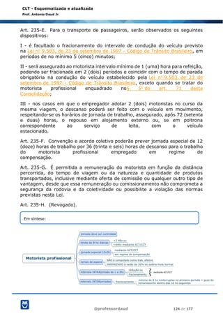 @professordaud 124 de 177
CLT - Esquematizada e atualizada
Prof. Antonio Daud Jr
Art. 235-E. Para o transporte de passageiros, serão observados os seguintes
dispositivos:
I - é facultado o fracionamento do intervalo de condução do veículo previsto
na Lei no 9.503, de 23 de setembro de 1997 - Código de Trânsito Brasileiro, em
períodos de no mínimo 5 (cinco) minutos;
II - será assegurado ao motorista intervalo mínimo de 1 (uma) hora para refeição,
podendo ser fracionado em 2 (dois) períodos e coincidir com o tempo de parada
obrigatória na condução do veículo estabelecido pela Lei no 9.503, de 23 de
setembro de 1997 - Código de Trânsito Brasileiro, exceto quando se tratar do
motorista profissional enquadrado no§ 5o do art. 71 desta
Consolidação;
III - nos casos em que o empregador adotar 2 (dois) motoristas no curso da
mesma viagem, o descanso poderá ser feito com o veículo em movimento,
respeitando-se os horários de jornada de trabalho, assegurado, após 72 (setenta
e duas) horas, o repouso em alojamento externo ou, se em poltrona
correspondente ao serviço de leito, com o veículo
estacionado.
Art. 235-F. Convenção e acordo coletivo poderão prever jornada especial de 12
(doze) horas de trabalho por 36 (trinta e seis) horas de descanso para o trabalho
do motorista profissional empregado em regime de
compensação.
Art. 235-G. É permitida a remuneração do motorista em função da distância
percorrida, do tempo de viagem ou da natureza e quantidade de produtos
transportados, inclusive mediante oferta de comissão ou qualquer outro tipo de
vantagem, desde que essa remuneração ou comissionamento não comprometa a
segurança da rodovia e da coletividade ou possibilite a violação das normas
previstas nesta Lei.
Art. 235-H. (Revogado).
Em síntese:
 