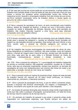@professordaud 126 de 177
CLT - Esquematizada e atualizada
Prof. Antonio Daud Jr
§ 3º No caso das turmas de conservação da via permanente, o tempo efetivo do
trabalho será contado desde a hora da saída da casa da turma até a hora em que
cessar o serviço em qualquer ponto compreendido centro dos limites da
respectiva turma. Quando o empregado trabalhar fora dos limites da sua turma,
ser-lhe-á tambem computado como de trabalho efetivo o tempo gasto no
percurso da volta a esses limites. (Restaurado pelo Decreto-lei n º
5, de 4.4.1966)
§ 4º Para o pessoal da equipagem de trens, só será considerado esse trabalho
efetivo, depois de chegado ao destino, o tempo em que o ferroviário estiver
ocupado ou retido à disposição da Estrada. Quando, entre dois períodos de
trabalho, não mediar intervalo superior a uma hora, será essa intervalo
computado como de trabaIho efetivo. (Restaurado pelo Decreto-
lei n º 5, de 4.4.1966)
§ 5º O tempo concedido para refeição não se computa como de trabalho efetivo,
senão para o pessoal da categoria c, quando as refeições forem tomadas em
viagem ou nas estações durante as paradas. Esse tempo não será inferior a uma
hora, exceto para o pessoal da referida categoria em serviço de
trens. (Restaurado pelo Decreto-lei n º 5, de 4.4.1966)
§ 6º No trabalho das turmas encarregadas da conservação de obras de arte,
linhas telegráficas ou telefônicas e edifícios, não será contado, como de trabalho
efetivo, o tempo de viagem para o local do serviço, sempre que não exceder de
uma hora, seja para ida ou para volta, e a Estrada fornecer os meios de
locomoção, computando-se, sempre o tempo excedente a esse
limite. (Restaurado pelo Decreto-lei n º 5, de 4.4.1966)
Art. 239 - Para o pessoal da categoria "c", a prorrogação do trabalho independe
de acordo ou contrato coletivo, não podendo, entretanto, exceder de 12 (doze)
horas, pelo que as empresas organizarão, sempre que possível, os serviços de
equipagens de trens com destacamentos nos trechos das linhas de modo a ser
observada a duração normal de oito horas de trabalho. (Vide
Decreto-Lei nº 6.361, de 1944)
§ 1º - Para o pessoal sujeito ao regime do presente artigo, depois de cada jornada
de trabalho haverá um repouso de 10 (dez) horas contínuas, no mínimo,
observando-se, outrossim, o descanso semanal.
§ 2º - Para o pessoal da equipagem de trens, a que se refere o presente artigo,
quando a empresa não fornecer alimentação, em viagem, e hospedagem, no
destino, concederá uma ajuda de custo para atender a tais despesas.
§ 3º - As escalas do pessoal abrangido pelo presente artigo serão organizadas de
modo que não caiba a qualquer empregado, quinzenalmente, um total de horas
de serviço noturno superior às de serviço diurno.
§ 4º - Os períodos de trabalho do pessoal a que alude o presente artigo serão
registrados em cadernetas especiais, que ficarão sempre em poder do
 