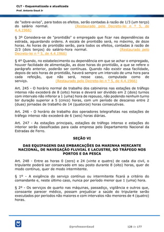 @professordaud 128 de 177
CLT - Esquematizada e atualizada
Prof. Antonio Daud Jr
de "sobre-aviso", para todos os efeitos, serão contadas à razão de 1/3 (um terço)
do salário normal. (Restaurado pelo Decreto-lei n º 5, de
4.4.1966)
§ 3º Considera-se de "prontidão" o empregado que ficar nas dependências da
estrada, aguardando ordens. A escala de prontidão será, no máximo, de doze
horas. As horas de prontidão serão, para todos os efeitos, contadas à razão de
2/3 (dois terços) do salário-hora normal. (Restaurado pelo
Decreto-lei n º 5, de 4.4.1966)
§ 4º Quando, no estabelecimento ou dependência em que se achar o empregado,
houver facilidade de alimentação, as doze horas do prontidão, a que se refere o
parágrafo anterior, poderão ser contínuas. Quando não existir essa facilidade,
depois de seis horas de prontidão, haverá sempre um intervalo de uma hora para
cada refeição, que não será, nesse caso, computada como de
serviço. (Restaurado pelo Decreto-lei n º 5, de 4.4.1966)
Art. 245 - O horário normal de trabalho dos cabineiros nas estações de tráfego
intenso não excederá de 8 (oito) horas e deverá ser dividido em 2 (dois) turnos
com intervalo não inferior a 1 (uma) hora de repouso, não podendo nenhum turno
ter duração superior a 5 (cinco) horas, com um período de descanso entre 2
(duas) jornadas de trabalho de 14 (quatorze) horas consecutivas.
Art. 246 - O horário de trabalho dos operadores telegrafistas nas estações de
tráfego intenso não excederá de 6 (seis) horas diárias.
Art. 247 - As estações principais, estações de tráfego intenso e estações do
interior serão classificadas para cada empresa pelo Departamento Nacional da
Estradas de Ferro.
SEÇÃO VI
DAS EQUIPAGENS DAS EMBARCAÇÕES DA MARINHA MERCANTE
NACIONAL, DE NAVEGAÇÃO FLUVIAL E LACUSTRE, DO TRÁFEGO NOS
PORTOS E DA PESCA
Art. 248 - Entre as horas 0 (zero) e 24 (vinte e quatro) de cada dia civil, o
tripulante poderá ser conservado em seu posto durante 8 (oito) horas, quer de
modo contínuo, quer de modo intermitente.
§ 1º - A exigência do serviço contínuo ou intermitente ficará a critério do
comandante e, neste último caso, nunca por período menor que 1 (uma) hora.
§ 2º - Os serviços de quarto nas máquinas, passadiço, vigilância e outros que,
consoante parecer médico, possam prejudicar a saúde do tripulante serão
executados por períodos não maiores e com intervalos não menores de 4 (quatro)
horas.
 