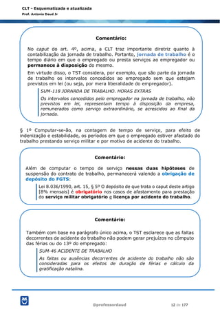 @professordaud 12 de 177
CLT - Esquematizada e atualizada
Prof. Antonio Daud Jr
§ 1º Computar-se-ão, na contagem de tempo de serviço, para efeito de
indenização e estabilidade, os períodos em que o empregado estiver afastado do
trabalho prestando serviço militar e por motivo de acidente do trabalho.
Comentário:
No caput do art. 4º, acima, a CLT traz importante diretriz quanto à
contabilização da jornada de trabalho. Portanto, jornada de trabalho é o
tempo diário em que o empregado ou presta serviços ao empregador ou
permanece à disposição do mesmo.
Em virtude disso, o TST considera, por exemplo, que são parte da jornada
de trabalho os intervalos concedidos ao empregado sem que estejam
previstos em lei (ou seja, por mera liberalidade do empregador).
SUM-118 JORNADA DE TRABALHO. HORAS EXTRAS
Os intervalos concedidos pelo empregador na jornada de trabalho, não
previstos em lei, representam tempo à disposição da empresa,
remunerados como serviço extraordinário, se acrescidos ao final da
jornada.
Comentário:
Além de computar o tempo de serviço nessas duas hipóteses de
suspensão do contrato de trabalho, permanecerá valendo a obrigação de
depósito do FGTS:
Lei 8.036/1990, art. 15, § 5º O depósito de que trata o caput deste artigo
[8% mensais] é obrigatório nos casos de afastamento para prestação
do serviço militar obrigatório e licença por acidente do trabalho.
Comentário:
Também com base no parágrafo único acima, o TST esclarece que as faltas
decorrentes de acidente do trabalho não podem gerar prejuízos no cômputo
das férias ou do 13º do empregado:
SUM-46 ACIDENTE DE TRABALHO
As faltas ou ausências decorrentes de acidente do trabalho não são
consideradas para os efeitos de duração de férias e cálculo da
gratificação natalina.
 