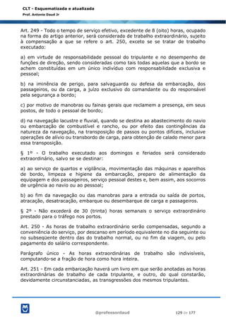 @professordaud 129 de 177
CLT - Esquematizada e atualizada
Prof. Antonio Daud Jr
Art. 249 - Todo o tempo de serviço efetivo, excedente de 8 (oito) horas, ocupado
na forma do artigo anterior, será considerado de trabalho extraordinário, sujeito
à compensação a que se refere o art. 250, exceto se se tratar de trabalho
executado:
a) em virtude de responsabilidade pessoal do tripulante e no desempenho de
funções de direção, sendo consideradas como tais todas aquelas que a bordo se
achem constituídas em um único indivíduo com responsabilidade exclusiva e
pessoal;
b) na iminência de perigo, para salvaguarda ou defesa da embarcação, dos
passageiros, ou da carga, a juízo exclusivo do comandante ou do responsável
pela segurança a bordo;
c) por motivo de manobras ou fainas gerais que reclamem a presença, em seus
postos, de todo o pessoal de bordo;
d) na navegação lacustre e fluvial, quando se destina ao abastecimento do navio
ou embarcação de combustível e rancho, ou por efeito das contingências da
natureza da navegação, na transposição de passos ou pontos difíceis, inclusive
operações de alívio ou transbordo de carga, para obtenção de calado menor para
essa transposição.
§ 1º - O trabalho executado aos domingos e feriados será considerado
extraordinário, salvo se se destinar:
a) ao serviço de quartos e vigilância, movimentação das máquinas e aparelhos
de bordo, limpeza e higiene da embarcação, preparo de alimentação da
equipagem e dos passageiros, serviço pessoal destes e, bem assim, aos socorros
de urgência ao navio ou ao pessoal;
b) ao fim da navegação ou das manobras para a entrada ou saída de portos,
atracação, desatracação, embarque ou desembarque de carga e passageiros.
§ 2º - Não excederá de 30 (trinta) horas semanais o serviço extraordinário
prestado para o tráfego nos portos.
Art. 250 - As horas de trabalho extraordinário serão compensadas, segundo a
conveniência do serviço, por descanso em período equivalente no dia seguinte ou
no subseqüente dentro das do trabalho normal, ou no fim da viagem, ou pelo
pagamento do salário correspondente.
Parágrafo único - As horas extraordinárias de trabalho são indivisíveis,
computando-se a fração de hora como hora inteira.
Art. 251 - Em cada embarcação haverá um livro em que serão anotadas as horas
extraordinárias de trabalho de cada tripulante, e outro, do qual constarão,
devidamente circunstanciadas, as transgressões dos mesmos tripulantes.
 