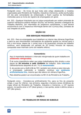@professordaud 130 de 177
CLT - Esquematizada e atualizada
Prof. Antonio Daud Jr
Parágrafo único - Os livros de que trata este artigo obedecerão a modelos
organizados pelo Ministério do Trabalho, Industria e Comercio, serão escriturados
em dia pelo comandante da embarcação e ficam sujeitos às formalidades
instituídas para os livros de registro de empregados em geral.
Art. 252 - Qualquer tripulante que se julgue prejudicado por ordem emanada de
superior hierárquico poderá interpor recurso, em termos, perante a Delegacia do
Trabalho Marítimo, por intermédio do respectivo comandante, o qual deverá
encaminhá-lo com a respectiva informação dentro de 5 (cinco) dias, contados de
sua chegada ao porto.
SEÇÃO VII
DOS SERVIÇOS FRIGORÍFICOS
Art. 253 - Para os empregados que trabalham no interior das câmaras frigoríficas
e para os que movimentam mercadorias do ambiente quente ou normal para o
frio e vice-versa, depois de 1 (uma) hora e 40 (quarenta) minutos de trabalho
contínuo, será assegurado um período de 20 (vinte) minutos de repouso,
computado esse intervalo como de trabalho efetivo.
Parágrafo único - Considera-se artificialmente frio, para os fins do presente
artigo, o que for inferior, nas primeira, segunda e terceira zonas climáticas do
mapa oficial do Ministério do Trabalho, Industria e Comercio, a 15º (quinze
graus), na quarta zona a 12º (doze graus), e nas quinta, sexta e sétima zonas a
10º (dez graus).
(..)
SEÇÃO X
DO TRABALHO EM MINAS DE SUBSOLO
Comentário:
Aqui é importante destacar o intervalo intrajornada de quem trabalha em
ambientes refrigerados.
É de suma importância saber que estes trabalhadores têm direito a uma
pausa de 20 minutos a cada 1h40min de trabalho. Este intervalo
(diferentemente daqueles do art. 71) é remunerado!
E, de acordo com a SUM-438 do TST, também tem direito a este intervalo
o empregado submetido a trabalho contínuo em ambiente
artificialmente frio, mesmo que não labore em câmara frigorífica.
Mais detalhes podem ser encontrados na NR 15 do Ministério do Trabalho.
 