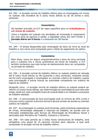 @professordaud 131 de 177
CLT - Esquematizada e atualizada
Prof. Antonio Daud Jr
Art. 293 - A duração normal do trabalho efetivo para os empregados em minas
no subsolo não excederá de 6 (seis) horas diárias ou de 36 (trinta e seis)
semanais.
Art. 294 - O tempo despendido pelo empregado da boca da mina ao local do
trabalho e vice-versa será computado para o efeito de pagamento do salário.
Art. 295 - A duração normal do trabalho efetivo no subsolo poderá ser elevada
até 8 (oito) horas diárias ou 48 (quarenta e oito) semanais, mediante acordo
escrito entre empregado e empregador ou contrato coletivo de trabalho, sujeita
essa prorrogação à prévia licença da autoridade competente em matéria de
higiene do trabalho.
Parágrafo único - A duração normal do trabalho efetivo no subsolo poderá ser
inferior a 6 (seis) horas diárias, por determinação da autoridade de que trata este
artigo, tendo em vista condições locais de insalubridade e os métodos e processos
do trabalho adotado.
Art. 296 - A remuneração da hora prorrogada será no mínimo de 25% (vinte e
cinco por cento) superior à da hora normal e deverá constar do acordo ou contrato
coletivo de trabalho.
Art. 297 - Ao empregado no subsolo será fornecida, pelas empresas exploradoras
de minas, alimentação adequada à natureza do trabalho, de acordo com as
instruções estabelecidas pelo Serviço de Alimentação da Previdência Social e
aprovadas pelo Ministério do Trabalho, Industria e Comercio.
Art. 298 - Em cada período de 3 (três) horas consecutivas de trabalho, será
obrigatória uma pausa de 15 (quinze) minutos para repouso, a qual será
computada na duração normal de trabalho efetivo.
Comentário:
Há também previsão na CLT de regra específica para os trabalhadores
em minas de subsolo.
Como o trabalho em subsolo nas atividades de mineração é responsável
por uma série de agravos à saúde, o legislador achou por bem limitar a
jornada diária em 6 horas e a semanal em 36 horas.
Comentário:
Além disso, como em alguns empreendimentos a boca da mina (entrada
para o subsolo) fica a vários quilômetros da frente de trabalho, a CLT
também esclareceu que este tempo de deslocamento deve ser computado
na jornada de trabalho.
 