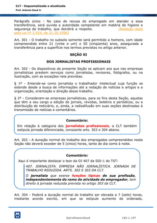 @professordaud 133 de 177
CLT - Esquematizada e atualizada
Prof. Antonio Daud Jr
Parágrafo único - No caso de recusa do empregado em atender a essa
transferência, será ouvida a autoridade competente em matéria de higiene e
segurança do trabalho, que decidirá a respeito. (Redação dada
pela Lei nº 2.924, de 21.10.1956)
Art. 301 - O trabalho no subsolo somente será permitido a homens, com idade
compreendida entre 21 (vinte e um) e 50 (cinqüenta) anos, assegurada a
transferência para a superfície nos termos previstos no artigo anterior.
SEÇÃO XI
DOS JORNALISTAS PROFISSIONAIS
Art. 302 - Os dispositivos da presente Seção se aplicam aos que nas empresas
jornalísticas prestem serviços como jornalistas, revisores, fotógrafos, ou na
ilustração, com as exceções nela previstas.
§ 1º - Entende-se como jornalista o trabalhador intelectual cuja função se
estende desde a busca de informações até a redação de notícias e artigos e a
organização, orientação e direção desse trabalho.
§ 2º - Consideram-se empresas jornalísticas, para os fins desta Seção, aquelas
que têm a seu cargo a edição de jornais, revistas, boletins e periódicos, ou a
distribuição de noticiário, e, ainda, a radiodifusão em suas seções destinadas à
transmissão de notícias e comentários.
Art. 303 - A duração normal do trabalho dos empregados compreendidos nesta
Seção não deverá exceder de 5 (cinco) horas, tanto de dia como à noite.
Art. 304 - Poderá a duração normal do trabalho ser elevada a 7 (sete) horas,
mediante acordo escrito, em que se estipule aumento de ordenado,
Comentário:
Em relação à categoria dos jornalistas profissionais, a CLT também
estipula jornada diferenciada, consoante arts. 303 e 304 abaixo.
Comentário:
Aqui é importante destacar o teor da OJ 407 da SDI-1 do TST:
407. JORNALISTA. EMPRESA NÃO JORNALÍSTICA. JORNADA DE
TRABALHO REDUZIDA. ARTS. 302 E 303 DA CLT.
O jornalista que exerce funções típicas de sua profissão,
independentemente do ramo de atividade do empregador, tem
direito à jornada reduzida prevista no artigo 303 da CLT.
 