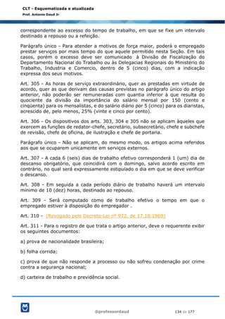 @professordaud 134 de 177
CLT - Esquematizada e atualizada
Prof. Antonio Daud Jr
correspondente ao excesso do tempo de trabalho, em que se fixe um intervalo
destinado a repouso ou a refeição.
Parágrafo único - Para atender a motivos de força maior, poderá o empregado
prestar serviços por mais tempo do que aquele permitido nesta Seção. Em tais
casos, porém o excesso deve ser comunicado à Divisão de Fiscalização do
Departamento Nacional do Trabalho ou às Delegacias Regionais do Ministério do
Trabalho, Industria e Comercio, dentro de 5 (cinco) dias, com a indicação
expressa dos seus motivos.
Art. 305 - As horas de serviço extraordinário, quer as prestadas em virtude de
acordo, quer as que derivam das causas previstas no parágrafo único do artigo
anterior, não poderão ser remuneradas com quantia inferior à que resulta do
quociente da divisão da importância do salário mensal por 150 (cento e
cinqüenta) para os mensalistas, e do salário diário por 5 (cinco) para os diaristas,
acrescido de, pelo menos, 25% (vinte e cinco por cento).
Art. 306 - Os dispositivos dos arts. 303, 304 e 305 não se aplicam àqueles que
exercem as funções de redator-chefe, secretário, subsecretário, chefe e subchefe
de revisão, chefe de oficina, de ilustração e chefe de portaria.
Parágrafo único - Não se aplicam, do mesmo modo, os artigos acima referidos
aos que se ocuparem unicamente em serviços externos.
Art. 307 - A cada 6 (seis) dias de trabalho efetivo corresponderá 1 (um) dia de
descanso obrigatório, que coincidirá com o domingo, salvo acordo escrito em
contrário, no qual será expressamente estipulado o dia em que se deve verificar
o descanso.
Art. 308 - Em seguida a cada período diário de trabalho haverá um intervalo
mínimo de 10 (dez) horas, destinado ao repouso.
Art. 309 - Será computado como de trabalho efetivo o tempo em que o
empregado estiver à disposição do empregador .
Art. 310 - (Revogado pelo Decreto-Lei nº 972, de 17.10.1969)
Art. 311 - Para o registro de que trata o artigo anterior, deve o requerente exibir
os seguintes documentos:
a) prova de nacionalidade brasileira;
b) folha corrida;
c) prova de que não responde a processo ou não sofreu condenação por crime
contra a segurança nacional;
d) carteira de trabalho e previdência social.
 