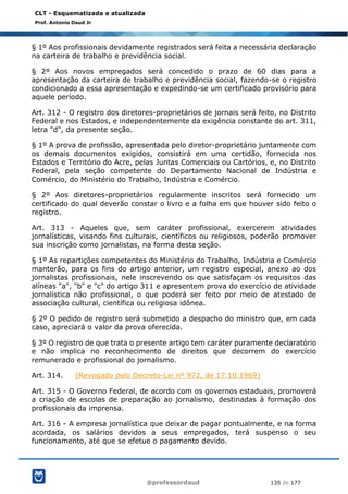 @professordaud 135 de 177
CLT - Esquematizada e atualizada
Prof. Antonio Daud Jr
§ 1º Aos profissionais devidamente registrados será feita a necessária declaração
na carteira de trabalho e previdência social.
§ 2º Aos novos empregados será concedido o prazo de 60 dias para a
apresentação da carteira de trabalho e previdência social, fazendo-se o registro
condicionado a essa apresentação e expedindo-se um certificado provisório para
aquele período.
Art. 312 - O registro dos diretores-proprietários de jornais será feito, no Distrito
Federal e nos Estados, e independentemente da exigência constante do art. 311,
letra "d", da presente seção.
§ 1º A prova de profissão, apresentada pelo diretor-proprietário juntamente com
os demais documentos exigidos, consistirá em uma certidão, fornecida nos
Estados e Território do Acre, pelas Juntas Comerciais ou Cartórios, e, no Distrito
Federal, pela seção competente do Departamento Nacional de Indústria e
Comércio, do Ministério do Trabalho, Indústria e Comércio.
§ 2º Aos diretores-proprietários regularmente inscritos será fornecido um
certificado do qual deverão constar o livro e a folha em que houver sido feito o
registro.
Art. 313 - Aqueles que, sem caráter profissional, exercerem atividades
jornalísticas, visando fins culturais, científicos ou religiosos, poderão promover
sua inscrição como jornalistas, na forma desta seção.
§ 1º As repartições competentes do Ministério do Trabalho, Indústria e Comércio
manterão, para os fins do artigo anterior, um registro especial, anexo ao dos
jornalistas profissionais, nele inscrevendo os que satisfaçam os requisitos das
alíneas "a", "b" e "c" do artigo 311 e apresentem prova do exercício de atividade
jornalística não profissional, o que poderá ser feito por meio de atestado de
associação cultural, científica ou religiosa idônea.
§ 2º O pedido de registro será submetido a despacho do ministro que, em cada
caso, apreciará o valor da prova oferecida.
§ 3º O registro de que trata o presente artigo tem caráter puramente declaratório
e não implica no reconhecimento de direitos que decorrem do exercício
remunerado e profissional do jornalismo.
Art. 314. (Revogado pelo Decreto-Lei nº 972, de 17.10.1969)
Art. 315 - O Governo Federal, de acordo com os governos estaduais, promoverá
a criação de escolas de preparação ao jornalismo, destinadas à formação dos
profissionais da imprensa.
Art. 316 - A empresa jornalística que deixar de pagar pontualmente, e na forma
acordada, os salários devidos a seus empregados, terá suspenso o seu
funcionamento, até que se efetue o pagamento devido.
 