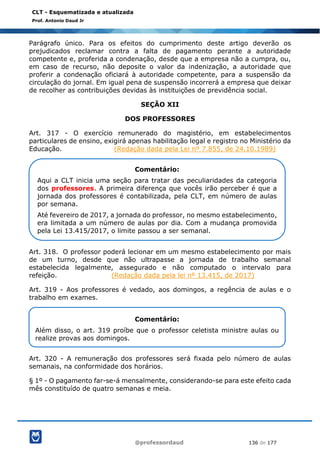 @professordaud 136 de 177
CLT - Esquematizada e atualizada
Prof. Antonio Daud Jr
Parágrafo único. Para os efeitos do cumprimento deste artigo deverão os
prejudicados reclamar contra a falta de pagamento perante a autoridade
competente e, proferida a condenação, desde que a empresa não a cumpra, ou,
em caso de recurso, não deposite o valor da indenização, a autoridade que
proferir a condenação oficiará à autoridade competente, para a suspensão da
circulação do jornal. Em igual pena de suspensão incorrerá a empresa que deixar
de recolher as contribuições devidas às instituições de previdência social.
SEÇÃO XII
DOS PROFESSORES
Art. 317 - O exercício remunerado do magistério, em estabelecimentos
particulares de ensino, exigirá apenas habilitação legal e registro no Ministério da
Educação. (Redação dada pela Lei nº 7.855, de 24.10.1989)
Art. 318. O professor poderá lecionar em um mesmo estabelecimento por mais
de um turno, desde que não ultrapasse a jornada de trabalho semanal
estabelecida legalmente, assegurado e não computado o intervalo para
refeição. (Redação dada pela lei nº 13.415, de 2017)
Art. 319 - Aos professores é vedado, aos domingos, a regência de aulas e o
trabalho em exames.
Art. 320 - A remuneração dos professores será fixada pelo número de aulas
semanais, na conformidade dos horários.
§ 1º - O pagamento far-se-á mensalmente, considerando-se para este efeito cada
mês constituído de quatro semanas e meia.
Comentário:
Aqui a CLT inicia uma seção para tratar das peculiaridades da categoria
dos professores. A primeira diferença que vocês irão perceber é que a
jornada dos professores é contabilizada, pela CLT, em número de aulas
por semana.
Até fevereiro de 2017, a jornada do professor, no mesmo estabelecimento,
era limitada a um número de aulas por dia. Com a mudança promovida
pela Lei 13.415/2017, o limite passou a ser semanal.
Comentário:
Além disso, o art. 319 proíbe que o professor celetista ministre aulas ou
realize provas aos domingos.
 