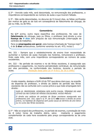 @professordaud 137 de 177
CLT - Esquematizada e atualizada
Prof. Antonio Daud Jr
§ 2º - Vencido cada mês, será descontada, na remuneração dos professores, a
importância correspondente ao número de aulas a que tiverem faltado.
§ 3º - Não serão descontadas, no decurso de 9 (nove) dias, as faltas verificadas
por motivo de gala ou de luto em conseqüência de falecimento do cônjuge, do
pai ou mãe, ou de filho.
Art. 321 - Sempre que o estabelecimento de ensino tiver necessidade de
aumentar o número de aulas marcado nos horários, remunerará o professor,
findo cada mês, com uma importância correspondente ao número de aulas
excedentes.
Art. 322 - No período de exames e no de férias escolares, é assegurado aos
professores o pagamento, na mesma periodicidade contratual, da remuneração
por eles percebida, na conformidade dos horários, durante o período de
aulas. (Redação dada pela Lei nº 9.013, de 30.3.1995)
§ 1º - Não se exigirá dos professores, no período de exames, a prestação de mais
de 8 (oito) horas de trabalho diário, salvo mediante o pagamento
complementar de cada hora excedente pelo preço correspondente ao de uma
aula.
Comentário:
No §3º acima, outra regra específica dos professores. No caso de
falecimento de cônjuge, pais ou filhos, o professor terá direito a uma
licença de 9 dias sem prejuízo da sua remuneração (interrupção do
contrato de trabalho).
Para os empregados em geral, esta licença (chamada de “licença-nojo”)
é de 2 dias consecutivos, conforme veremos no art. 473, inciso I.
Comentário:
A este respeito, destaco a SUM-10 do TST que deixa claro que, na ocasião
da dispensa do professor, o direito ao salário do período das férias
escolares não se confunde com o aviso prévio a que todo empregado tem
direito:
SUM-10. PROFESSOR. DISPENSA SEM JUSTA CAUSA. TÉRMINO DO ANO
LETIVO OU NO CURSO DE FÉRIAS ESCOLARES. AVISO PRÉVIO
O direito aos salários do período de férias escolares assegurado aos
professores (art. 322, caput e § 3º, da CLT) não exclui o direito ao aviso
prévio, na hipótese de dispensa sem justa causa ao término do ano letivo
ou no curso das férias escolares.
 