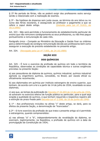 @professordaud 138 de 177
CLT - Esquematizada e atualizada
Prof. Antonio Daud Jr
§ 2º No período de férias, não se poderá exigir dos professores outro serviço
senão o relacionado com a realização de exames.
§ 3º - Na hipótese de dispensa sem justa causa, ao término do ano letivo ou no
curso das férias escolares, é assegurado ao professor o pagamento a que se
refere o caput deste artigo. (Incluído pela Lei nº 9.013, de
30.3.1995)
Art. 323 - Não será permitido o funcionamento do estabelecimento particular de
ensino que não remunere condignamente os seus professores, ou não lhes pague
pontualmente a remuneração de cada mês.
Parágrafo único - Compete ao Ministério da Educação e Saúde fixar os critérios
para a determinação da condigna remuneração devida aos professores bem como
assegurar a execução do preceito estabelecido no presente artigo.
Art. 324. (Revogado pela Lei nº 7.855, de 24.10.1989)
SEÇÃO XIII
DOS QUÍMICOS
Art. 325 - É livre o exercício da profissão de químico em todo o território da
República, observadas as condições de capacidade técnica e outras exigências
previstas na presente Seção:
a) aos possuidores de diploma de químico, químico industrial, químico industrial
agrícola ou engenheiro químico, concedido, no Brasil, por escola oficial ou
oficialmente reconhecida;
b) aos diplomados em química por instituto estrangeiro de ensino superior, que
tenham, de acordo com a lei e a partir de 14 de julho de 1934, revalidado os seus
diplomas;
c) aos que, ao tempo da publicação do Decreto nº 24.693 de 12 de julho de 1934,
se achavam no exercício efetivo de função pública ou particular, para a qual seja
exigida a qualidade de químico, e que tenham requerido o respectivo registro até
a extinção do prazo fixado pelo Decreto-Lei nº 2.298, de 10 de junho de 1940.
§ 1º - Aos profissionais incluídos na alínea "c" deste artigo, se dará, para os
efeitos da presente Seção, a denominação de "licenciados".
§ 2º - O livre exercício da profissão de que trata o presente artigo só é permitido
a estrangeiros, quando compreendidos:
a) nas alíneas "a" e "b", independentemente de revalidação do diploma, se
exerciam, legitimamente, na República, a profissão de químico em a data da
promulgação da Constituição de 1934;
 