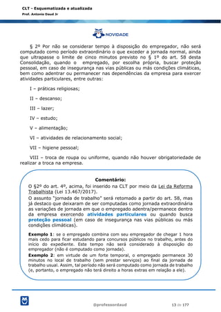@professordaud 13 de 177
CLT - Esquematizada e atualizada
Prof. Antonio Daud Jr
§ 2º Por não se considerar tempo à disposição do empregador, não será
computado como período extraordinário o que exceder a jornada normal, ainda
que ultrapasse o limite de cinco minutos previsto no § 1º do art. 58 desta
Consolidação, quando o empregado, por escolha própria, buscar proteção
pessoal, em caso de insegurança nas vias públicas ou más condições climáticas,
bem como adentrar ou permanecer nas dependências da empresa para exercer
atividades particulares, entre outras:
I – práticas religiosas;
II – descanso;
III – lazer;
IV – estudo;
V – alimentação;
VI – atividades de relacionamento social;
VII – higiene pessoal;
VIII – troca de roupa ou uniforme, quando não houver obrigatoriedade de
realizar a troca na empresa.
Comentário:
O §2º do art. 4º, acima, foi inserido na CLT por meio da Lei da Reforma
Trabalhista (Lei 13.467/2017).
O assunto “jornada de trabalho” será retomado a partir do art. 58, mas
já destaco que deixaram de ser computadas como jornada extraordinária
as variações de jornada em que o empregado adentra/permanece dentro
da empresa exercendo atividades particulares ou quando busca
proteção pessoal (em caso de insegurança nas vias públicas ou más
condições climáticas).
Exemplo 1: se o empregado combina com seu empregador de chegar 1 hora
mais cedo para ficar estudando para concursos públicos no trabalho, antes do
início do expediente. Este tempo não será considerado à disposição do
empregador (não é computado como jornada).
Exemplo 2: em virtude de um forte temporal, o empregado permanece 30
minutos no local de trabalho (sem prestar serviços) ao final da jornada de
trabalho usual. Assim, tal período não será computado como jornada de trabalho
(e, portanto, o empregado não terá direito a horas extras em relação a ele).
 