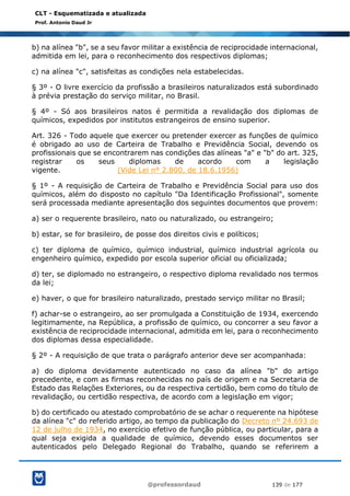 @professordaud 139 de 177
CLT - Esquematizada e atualizada
Prof. Antonio Daud Jr
b) na alínea "b", se a seu favor militar a existência de reciprocidade internacional,
admitida em lei, para o reconhecimento dos respectivos diplomas;
c) na alínea "c", satisfeitas as condições nela estabelecidas.
§ 3º - O livre exercício da profissão a brasileiros naturalizados está subordinado
à prévia prestação do serviço militar, no Brasil.
§ 4º - Só aos brasileiros natos é permitida a revalidação dos diplomas de
químicos, expedidos por institutos estrangeiros de ensino superior.
Art. 326 - Todo aquele que exercer ou pretender exercer as funções de químico
é obrigado ao uso de Carteira de Trabalho e Previdência Social, devendo os
profissionais que se encontrarem nas condições das alíneas "a" e "b" do art. 325,
registrar os seus diplomas de acordo com a legislação
vigente. (Vide Lei nº 2.800, de 18.6.1956)
§ 1º - A requisição de Carteira de Trabalho e Previdência Social para uso dos
químicos, além do disposto no capítulo "Da Identificação Profissional", somente
será processada mediante apresentação dos seguintes documentos que provem:
a) ser o requerente brasileiro, nato ou naturalizado, ou estrangeiro;
b) estar, se for brasileiro, de posse dos direitos civis e políticos;
c) ter diploma de químico, químico industrial, químico industrial agrícola ou
engenheiro químico, expedido por escola superior oficial ou oficializada;
d) ter, se diplomado no estrangeiro, o respectivo diploma revalidado nos termos
da lei;
e) haver, o que for brasileiro naturalizado, prestado serviço militar no Brasil;
f) achar-se o estrangeiro, ao ser promulgada a Constituição de 1934, exercendo
legitimamente, na República, a profissão de químico, ou concorrer a seu favor a
existência de reciprocidade internacional, admitida em lei, para o reconhecimento
dos diplomas dessa especialidade.
§ 2º - A requisição de que trata o parágrafo anterior deve ser acompanhada:
a) do diploma devidamente autenticado no caso da alínea "b" do artigo
precedente, e com as firmas reconhecidas no país de origem e na Secretaria de
Estado das Relações Exteriores, ou da respectiva certidão, bem como do título de
revalidação, ou certidão respectiva, de acordo com a legislação em vigor;
b) do certificado ou atestado comprobatório de se achar o requerente na hipótese
da alínea "c" do referido artigo, ao tempo da publicação do Decreto nº 24.693 de
12 de julho de 1934, no exercício efetivo de função pública, ou particular, para a
qual seja exigida a qualidade de químico, devendo esses documentos ser
autenticados pelo Delegado Regional do Trabalho, quando se referirem a
 