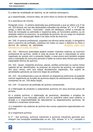 @professordaud 141 de 177
CLT - Esquematizada e atualizada
Prof. Antonio Daud Jr
f) a data da revalidação do diploma, se de instituto estrangeiro;
g) a especificação, inclusive data, de outro título ou títulos de habilitação;
h) a assinatura do inscrito.
Parágrafo único - A carteira destinada aos profissionais a que se refere o § 1º do
art. 325 deverá, em vez das declarações indicadas nas alíneas "d", "e" e "f" deste
artigo, e além do título - licenciado - posto em destaque, conter a menção do
título de nomeação ou admissão e respectiva data, se funcionário público, ou do
atestado relativo ao exercício, na qualidade de químico, de um cargo em empresa
particular, com designação desta e da data inicial do exercício.
Art. 330. A carteira profissional, expedida nos têrmos deste secção, é obrigatória
para o exercício da profissão, substitue em todos os casos o diploma ou título e
servirá de carteira de identidade. (Redação dada pelo
Decreto-Lei nº 5.922, de 1943)
Art. 331 - Nenhuma autoridade poderá receber impostos relativos ao exercício
profissional de químico, senão à vista da prova de que o interessado se acha
registrado de acordo com a presente Seção, e essa prova será também exigida
para a realização de concursos periciais e todos os outros atos oficiais que exijam
capacidade técnica de químico.
Art. 332 - Quem, mediante anúncios, placas, cartões comerciais ou outros meios
capazes de ser identificados, se propuser ao exercício da química, em qualquer
dos seus ramos, sem que esteja devidamente registrado, fica sujeito às
penalidades aplicáveis ao exercício ilegal da profissão.
Art. 333 - Os profissionais a que se referem os dispositivos anteriores só poderão
exercer legalmente as funções de químicos depois de satisfazerem as obrigações
constantes do art. 330 desta Seção.
Art. 334 - O exercício da profissão de químico compreende:
a) a fabricação de produtos e subprodutos químicos em seus diversos graus de
pureza;
b) a análise química, a elaboração de pareceres, atestados e projetos de
especialidade e sua execução, perícia civil ou judiciária sobre essa matéria, a
direção e a responsabilidade de laboratórios ou departamentos químicos, de
indústria e empresas comerciais;
c) o magistério nas cadeiras de química dos cursos superiores especializados em
química;
d) a engenharia química.
§ 1º - Aos químicos, químicos industriais e químicos industriais agrícolas que
estejam nas condições estabelecidas no art. 325, alíneas "a" e "b", compete o
 