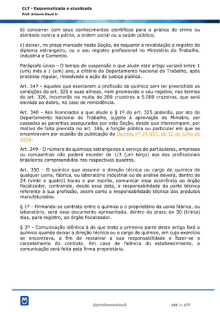 @professordaud 144 de 177
CLT - Esquematizada e atualizada
Prof. Antonio Daud Jr
b) concorrer com seus conhecimentos científicos para a prática de crime ou
atentado contra a pátria, a ordem social ou a saúde pública;
c) deixar, no prazo marcado nesta Seção, de requerer a revalidação e registro do
diploma estrangeiro, ou o seu registro profissional no Ministério do Trabalho,
Industria e Comercio.
Parágrafo único - O tempo de suspensão a que alude este artigo variará entre 1
(um) mês e 1 (um) ano, a critério do Departamento Nacional do Trabalho, após
processo regular, ressalvada a ação da justiça pública.
Art. 347 - Aqueles que exercerem a profissão de químico sem ter preenchido as
condições do art. 325 e suas alíneas, nem promovido o seu registro, nos termos
do art. 326, incorrerão na multa de 200 cruzeiros a 5.000 cruzeiros, que será
elevada ao dobro, no caso de reincidência.
Art. 348 - Aos licenciados a que alude o § 1º do art. 325 poderão, por ato do
Departamento Nacional do Trabalho, sujeito à aprovação do Ministro, ser
cassadas as garantias asseguradas por esta Seção, desde que interrompam, por
motivo de falta prevista no art. 346, a função pública ou particular em que se
encontravam por ocasião da publicação do Decreto nº 24.693, de 12 de julho de
1934.
Art. 349 - O número de químicos estrangeiros a serviço de particulares, empresas
ou companhias não poderá exceder de 1/3 (um terço) aos dos profissionais
brasileiros compreendidos nos respectivos quadros.
Art. 350 - O químico que assumir a direção técnica ou cargo de químico de
qualquer usina, fábrica, ou laboratório indústrial ou de análise deverá, dentro de
24 (vinte e quatro) horas e por escrito, comunicar essa ocorrência ao órgão
fiscalizador, contraindo, desde essa data, a responsabilidade da parte técnica
referente à sua profissão, assim como a responsabilidade técnica dos produtos
manufaturados.
§ 1º - Firmando-se contrato entre o químico e o proprietário da usina fábrica, ou
laboratório, será esse documento apresentado, dentro do prazo de 30 (trinta)
dias, para registro, ao órgão fiscalizador.
§ 2º - Comunicação idêntica à de que trata a primeira parte deste artigo fará o
químico quando deixar a direção técnica ou o cargo de químico, em cujo exercício
se encontrava, a fim de ressalvar a sua responsabilidade e fazer-se o
cancelamento do contrato. Em caso de falência do estabelecimento, a
comunicação será feita pela firma proprietária.
 