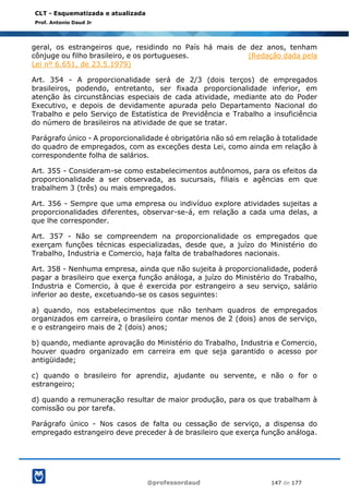 @professordaud 147 de 177
CLT - Esquematizada e atualizada
Prof. Antonio Daud Jr
geral, os estrangeiros que, residindo no País há mais de dez anos, tenham
cônjuge ou filho brasileiro, e os portugueses. (Redação dada pela
Lei nº 6.651, de 23.5.1979)
Art. 354 - A proporcionalidade será de 2/3 (dois terços) de empregados
brasileiros, podendo, entretanto, ser fixada proporcionalidade inferior, em
atenção às circunstâncias especiais de cada atividade, mediante ato do Poder
Executivo, e depois de devidamente apurada pelo Departamento Nacional do
Trabalho e pelo Serviço de Estatística de Previdência e Trabalho a insuficiência
do número de brasileiros na atividade de que se tratar.
Parágrafo único - A proporcionalidade é obrigatória não só em relação à totalidade
do quadro de empregados, com as exceções desta Lei, como ainda em relação à
correspondente folha de salários.
Art. 355 - Consideram-se como estabelecimentos autônomos, para os efeitos da
proporcionalidade a ser observada, as sucursais, filiais e agências em que
trabalhem 3 (três) ou mais empregados.
Art. 356 - Sempre que uma empresa ou indivíduo explore atividades sujeitas a
proporcionalidades diferentes, observar-se-á, em relação a cada uma delas, a
que lhe corresponder.
Art. 357 - Não se compreendem na proporcionalidade os empregados que
exerçam funções técnicas especializadas, desde que, a juízo do Ministério do
Trabalho, Industria e Comercio, haja falta de trabalhadores nacionais.
Art. 358 - Nenhuma empresa, ainda que não sujeita à proporcionalidade, poderá
pagar a brasileiro que exerça função análoga, a juízo do Ministério do Trabalho,
Industria e Comercio, à que é exercida por estrangeiro a seu serviço, salário
inferior ao deste, excetuando-se os casos seguintes:
a) quando, nos estabelecimentos que não tenham quadros de empregados
organizados em carreira, o brasileiro contar menos de 2 (dois) anos de serviço,
e o estrangeiro mais de 2 (dois) anos;
b) quando, mediante aprovação do Ministério do Trabalho, Industria e Comercio,
houver quadro organizado em carreira em que seja garantido o acesso por
antigüidade;
c) quando o brasileiro for aprendiz, ajudante ou servente, e não o for o
estrangeiro;
d) quando a remuneração resultar de maior produção, para os que trabalham à
comissão ou por tarefa.
Parágrafo único - Nos casos de falta ou cessação de serviço, a dispensa do
empregado estrangeiro deve preceder à de brasileiro que exerça função análoga.
 
