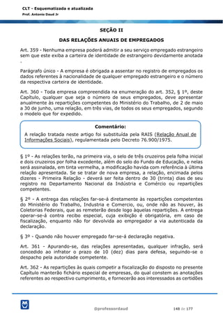 @professordaud 148 de 177
CLT - Esquematizada e atualizada
Prof. Antonio Daud Jr
SEÇÃO II
DAS RELAÇÕES ANUAIS DE EMPREGADOS
Art. 359 - Nenhuma empresa poderá admitir a seu serviço empregado estrangeiro
sem que este exiba a carteira de identidade de estrangeiro devidamente anotada
.
Parágrafo único - A empresa é obrigada a assentar no registro de empregados os
dados referentes à nacionalidade de qualquer empregado estrangeiro e o número
da respectiva carteira de identidade.
Art. 360 - Toda empresa compreendida na enumeração do art. 352, § 1º, deste
Capítulo, qualquer que seja o número de seus empregados, deve apresentar
anualmente às repartições competentes do Ministério do Trabalho, de 2 de maio
a 30 de junho, uma relação, em três vias, de todos os seus empregados, segundo
o modelo que for expedido.
§ 1º - As relações terão, na primeira via, o selo de três cruzeiros pela folha inicial
e dois cruzeiros por folha excedente, além do selo do Fundo de Educação, e nelas
será assinalada, em tinta vermelha, a modificação havida com referência à última
relação apresentada. Se se tratar de nova empresa, a relação, encimada pelos
dizeres - Primeira Relação - deverá ser feita dentro de 30 (trinta) dias de seu
registro no Departamento Nacional da Indústria e Comércio ou repartições
competentes.
§ 2º - A entrega das relações far-se-á diretamente às repartições competentes
do Ministério do Trabalho, Industria e Comercio, ou, onde não as houver, às
Coletorias Federais, que as remeterão desde logo àquelas repartições. A entrega
operar-se-á contra recibo especial, cuja exibição é obrigatória, em caso de
fiscalização, enquanto não for devolvida ao empregador a via autenticada da
declaração.
§ 3º - Quando não houver empregado far-se-á declaração negativa.
Art. 361 - Apurando-se, das relações apresentadas, qualquer infração, será
concedido ao infrator o prazo de 10 (dez) dias para defesa, seguindo-se o
despacho pela autoridade competente.
Art. 362 - As repartições às quais competir a fiscalização do disposto no presente
Capítulo manterão fichário especial de empresas, do qual constem as anotações
referentes ao respectivo cumprimento, e fornecerão aos interessados as certidões
Comentário:
A relação tratada neste artigo foi substituída pela RAIS (Relação Anual de
Informações Sociais), regulamentada pelo Decreto 76.900/1975.
 