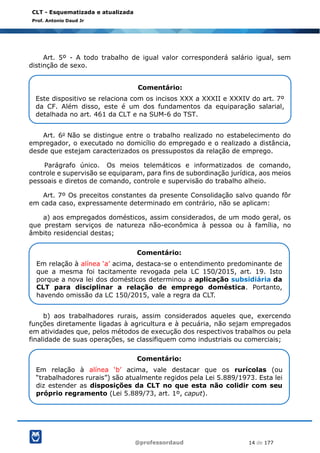 @professordaud 14 de 177
CLT - Esquematizada e atualizada
Prof. Antonio Daud Jr
Art. 5º - A todo trabalho de igual valor corresponderá salário igual, sem
distinção de sexo.
Art. 6o Não se distingue entre o trabalho realizado no estabelecimento do
empregador, o executado no domicílio do empregado e o realizado a distância,
desde que estejam caracterizados os pressupostos da relação de emprego.
Parágrafo único. Os meios telemáticos e informatizados de comando,
controle e supervisão se equiparam, para fins de subordinação jurídica, aos meios
pessoais e diretos de comando, controle e supervisão do trabalho alheio.
Art. 7º Os preceitos constantes da presente Consolidação salvo quando fôr
em cada caso, expressamente determinado em contrário, não se aplicam:
a) aos empregados domésticos, assim considerados, de um modo geral, os
que prestam serviços de natureza não-econômica à pessoa ou à família, no
âmbito residencial destas;
b) aos trabalhadores rurais, assim considerados aqueles que, exercendo
funções diretamente ligadas à agricultura e à pecuária, não sejam empregados
em atividades que, pelos métodos de execução dos respectivos trabalhos ou pela
finalidade de suas operações, se classifiquem como industriais ou comerciais;
Comentário:
Este dispositivo se relaciona com os incisos XXX a XXXII e XXXIV do art. 7º
da CF. Além disso, este é um dos fundamentos da equiparação salarial,
detalhada no art. 461 da CLT e na SUM-6 do TST.
Comentário:
Em relação à alínea ‘a’ acima, destaca-se o entendimento predominante de
que a mesma foi tacitamente revogada pela LC 150/2015, art. 19. Isto
porque a nova lei dos domésticos determinou a aplicação subsidiária da
CLT para disciplinar a relação de emprego doméstica. Portanto,
havendo omissão da LC 150/2015, vale a regra da CLT.
Comentário:
Em relação à alínea ‘b’ acima, vale destacar que os rurícolas (ou
“trabalhadores rurais”) são atualmente regidos pela Lei 5.889/1973. Esta lei
diz estender as disposições da CLT no que esta não colidir com seu
próprio regramento (Lei 5.889/73, art. 1º, caput).
 