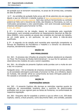@professordaud 149 de 177
CLT - Esquematizada e atualizada
Prof. Antonio Daud Jr
de quitação que se tornarem necessárias, no prazo de 30 (trinta) dias, contados
da data do pedido.
§ 1º - As certidões de quitação farão prova até 30 de setembro do ano seguinte
àquele a que se referiram e estarão sujeitas à taxa correspondente a 1/10 (um
décimo do salário-mínimo regional. Sem elas nenhum fornecimento ou contrato
poderá ser feito com o Governo da União, dos Estados ou Municípios, ou com as
instituições paraestatais a eles subordinadas, nem será renovada autorização a
empresa estrangeira para funcionar no País. (Vide Lei nº
8.522, de 1992)
§ 2º - A primeira via da relação, depois de considerada pela repartição
fiscalizadora, será remetida anualmente ao Departamento Nacional de Mão-de-
Obra (DNMO), como subsídio ao estudo das condições de mercado de trabalho,
de um modo geral, e, em particular, no que se refere à mão-de-obra
qualificada.
§ 3º - A segunda via da relação será remetida pela repartição competente ao
Serviço de Estatística da Previdência e Trabalho e a terceira via devolvida à
empresa, devidamente autenticada.
SEÇÃO III
DAS PENALIDADES
Art. 363 - O processo das infrações do presente Capítulo obedecerá ao disposto
no Título "Do Processo de Multas Administrativas", no que lhe for aplicável, com
observância dos modelos de auto a serem expedidos.
Art. 364 - As infrações do presente Capítulo serão punidas com a multa de cem
a dez mil cruzeiros.
Parágrafo único - Em se tratando de empresa concessionária de serviço público,
ou de sociedade estrangeira autorizada a funcionar no País, se a infratora, depois
de multada, não atender afinal ao cumprimento do texto infringido poderá ser-
lhe cassada a concessão ou autorização.
SEÇÃO IV
DISPOSIÇÕES GERAIS
Art. 365 - O presente Capítulo não derroga as restrições vigentes quanto às
exigências de nacionalidade brasileira para o exercício de determinadas
profissões nem as que vigoram para as faixas de fronteiras, na conformidade da
respectiva legislação.
Art. 366 - Enquanto não for expedida a carteira a que se refere o art. 359 deste
Capítulo, valerá, a titulo precário, como documento hábil, uma certidão, passada
 