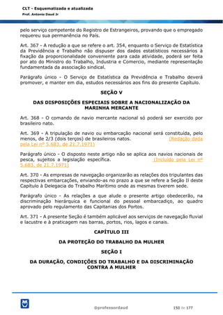 @professordaud 150 de 177
CLT - Esquematizada e atualizada
Prof. Antonio Daud Jr
pelo serviço competente do Registro de Estrangeiros, provando que o empregado
requereu sua permanência no País.
Art. 367 - A redução a que se refere o art. 354, enquanto o Serviço de Estatística
da Previdência e Trabalho não dispuser dos dados estatísticos necessários à
fixação da proporcionalidade conveniente para cada atividade, poderá ser feita
por ato do Ministro do Trabalho, Industria e Comercio, mediante representação
fundamentada da associação sindical.
Parágrafo único - O Serviço de Estatística da Previdência e Trabalho deverá
promover, e manter em dia, estudos necessários aos fins do presente Capítulo.
SEÇÃO V
DAS DISPOSIÇÕES ESPECIAIS SOBRE A NACIONALIZAÇÃO DA
MARINHA MERCANTE
Art. 368 - O comando de navio mercante nacional só poderá ser exercido por
brasileiro nato.
Art. 369 - A tripulação de navio ou embarcação nacional será constituída, pelo
menos, de 2/3 (dois terços) de brasileiros natos. (Redação dada
pela Lei nº 5.683, de 21.7.1971)
Parágrafo único - O disposto neste artigo não se aplica aos navios nacionais de
pesca, sujeitos a legislação específica. (Incluído pela Lei nº
5.683, de 21.7.1971)
Art. 370 - As empresas de navegação organizarão as relações dos tripulantes das
respectivas embarcações, enviando-as no prazo a que se refere a Seção Il deste
Capítulo à Delegacia do Trabalho Marítimo onde as mesmas tiverem sede.
Parágrafo único - As relações a que alude o presente artigo obedecerão, na
discriminação hierárquica e funcional do pessoal embarcadiço, ao quadro
aprovado pelo regulamento das Capitanias dos Portos.
Art. 371 - A presente Seção é também aplicável aos serviços de navegação fluvial
e lacustre e à praticagem nas barras, portos, rios, lagos e canais.
CAPÍTULO III
DA PROTEÇÃO DO TRABALHO DA MULHER
SEÇÃO I
DA DURAÇÃO, CONDIÇÕES DO TRABALHO E DA DISCRIMINAÇÃO
CONTRA A MULHER
 