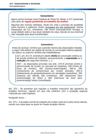 @professordaud 151 de 177
CLT - Esquematizada e atualizada
Prof. Antonio Daud Jr
Art. 372 - Os preceitos que regulam o trabalho masculino são aplicáveis ao
trabalho feminino, naquilo em que não colidirem com a proteção especial
instituída por este Capítulo.
Parágrafo único -
Art. 373 - A duração normal de trabalho da mulher será de 8 (oito) horas diárias,
exceto nos casos para os quais for fixada duração inferior.
Comentário:
Agora vamos começar outro Capítulo do Título III. Neste, a CLT contempla
uma série de regras protetivas ao trabalho da mulher.
Algumas das normas celetistas, tendo em vista o princípio da igualdade
entre homens e melhores, foram revogadas por leis posteriores. Outras
disposições da CLT, entretanto, não foram expressamente revogas, e
surge debate sobre a sua atual validade (ou seja, discute-se sua eventual
não recepção pela atual Constituição).
Comentário:
Antes de avançar, lembro que a grande maioria das disposições tratadas
a seguir não podem ser objeto de acordo ou convenção coletiva capazes
de reduzir ou suprimir direitos das trabalhadoras:
CLT, art. 611-B. Constituem objeto ilícito de convenção coletiva ou
de acordo coletivo de trabalho, exclusivamente, a supressão ou a
redução dos seguintes direitos: (..)
XXX – as disposições previstas nos arts. 373-A [normas contra a
discriminação da mulher no mercado de trabalho], 390 [limite de
força da mulher], 392 [licença-maternidade], 392-A, 394
[rompimento de compromisso por mulher grávida], 394-A
[afastamento da gestante/lactante em atividades insalubres], 395
[repouso por abordo não criminoso], 396 [descansos para
amamentação do filho] e 400 [estrutura do local para
amamentação] desta Consolidação.
 