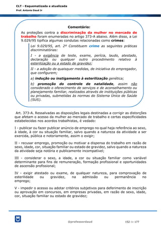 @professordaud 152 de 177
CLT - Esquematizada e atualizada
Prof. Antonio Daud Jr
Art. 373-A. Ressalvadas as disposições legais destinadas a corrigir as distorções
que afetam o acesso da mulher ao mercado de trabalho e certas especificidades
estabelecidas nos acordos trabalhistas, é vedado:
I - publicar ou fazer publicar anúncio de emprego no qual haja referência ao sexo,
à idade, à cor ou situação familiar, salvo quando a natureza da atividade a ser
exercida, pública e notoriamente, assim o exigir;
II - recusar emprego, promoção ou motivar a dispensa do trabalho em razão de
sexo, idade, cor, situação familiar ou estado de gravidez, salvo quando a natureza
da atividade seja notória e publicamente incompatível;
III - considerar o sexo, a idade, a cor ou situação familiar como variável
determinante para fins de remuneração, formação profissional e oportunidades
de ascensão profissional;
IV - exigir atestado ou exame, de qualquer natureza, para comprovação de
esterilidade ou gravidez, na admissão ou permanência no
emprego;
V - impedir o acesso ou adotar critérios subjetivos para deferimento de inscrição
ou aprovação em concursos, em empresas privadas, em razão de sexo, idade,
cor, situação familiar ou estado de gravidez;
Comentário:
As proteções contra a discriminação da mulher no mercado de
trabalho foram enumeradas no artigo 373-A abaixo. Além disso, a Lei
9.029/95 tipifica algumas condutas relacionadas como crimes:
Lei 9.029/95, art. 2º Constituem crime as seguintes práticas
discriminatórias:
I - a exigência de teste, exame, perícia, laudo, atestado,
declaração ou qualquer outro procedimento relativo à
esterilização ou a estado de gravidez;
II - a adoção de quaisquer medidas, de iniciativa do empregador,
que configurem;
a) indução ou instigamento à esterilização genética;
b) promoção do controle de natalidade, assim não
considerado o oferecimento de serviços e de aconselhamento ou
planejamento familiar, realizados através de instituições públicas
ou privadas, submetidas às normas do Sistema Único de Saúde
(SUS).
 
