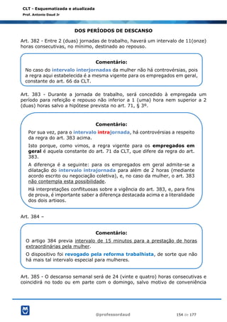 @professordaud 154 de 177
CLT - Esquematizada e atualizada
Prof. Antonio Daud Jr
DOS PERÍODOS DE DESCANSO
Art. 382 - Entre 2 (duas) jornadas de trabalho, haverá um intervalo de 11(onze)
horas consecutivas, no mínimo, destinado ao repouso.
Art. 383 - Durante a jornada de trabalho, será concedido à empregada um
período para refeição e repouso não inferior a 1 (uma) hora nem superior a 2
(duas) horas salvo a hipótese prevista no art. 71, § 3º.
Art. 384 –
Art. 385 - O descanso semanal será de 24 (vinte e quatro) horas consecutivas e
coincidirá no todo ou em parte com o domingo, salvo motivo de conveniência
Comentário:
No caso do intervalo interjornadas da mulher não há controvérsias, pois
a regra aqui estabelecida é a mesma vigente para os empregados em geral,
constante do art. 66 da CLT.
Comentário:
Por sua vez, para o intervalo intrajornada, há controvérsias a respeito
da regra do art. 383 acima.
Isto porque, como vimos, a regra vigente para os empregados em
geral é aquela constante do art. 71 da CLT, que difere da regra do art.
383.
A diferença é a seguinte: para os empregados em geral admite-se a
dilatação do intervalo intrajornada para além de 2 horas (mediante
acordo escrito ou negociação coletiva), e, no caso da mulher, o art. 383
não contempla esta possibilidade.
Há interpretações conflituosas sobre a vigência do art. 383, e, para fins
de prova, é importante saber a diferença destacada acima e a literalidade
dos dois artigos.
Comentário:
O artigo 384 previa intervalo de 15 minutos para a prestação de horas
extraordinárias pela mulher.
O dispositivo foi revogado pela reforma trabalhista, de sorte que não
há mais tal intervalo especial para mulheres.
 