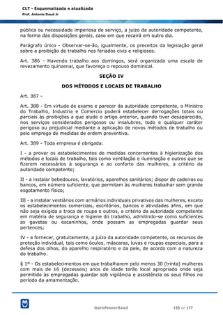 @professordaud 155 de 177
CLT - Esquematizada e atualizada
Prof. Antonio Daud Jr
pública ou necessidade imperiosa de serviço, a juízo da autoridade competente,
na forma das disposições gerais, caso em que recairá em outro dia.
Parágrafo único - Observar-se-ão, igualmente, os preceitos da legislação geral
sobre a proibição de trabalho nos feriados civis e religiosos.
Art. 386 - Havendo trabalho aos domingos, será organizada uma escala de
revezamento quinzenal, que favoreça o repouso dominical.
SEÇÃO IV
DOS MÉTODOS E LOCAIS DE TRABALHO
Art. 387 -
Art. 388 - Em virtude de exame e parecer da autoridade competente, o Ministro
do Trabalho, Industria e Comercio poderá estabelecer derrogações totais ou
parciais às proibições a que alude o artigo anterior, quando tiver desaparecido,
nos serviços considerados perigosos ou insalubres, todo e qualquer caráter
perigoso ou prejudicial mediante a aplicação de novos métodos de trabalho ou
pelo emprego de medidas de ordem preventiva.
Art. 389 - Toda empresa é obrigada:
I - a prover os estabelecimentos de medidas concernentes à higienização dos
métodos e locais de trabalho, tais como ventilação e iluminação e outros que se
fizerem necessários à segurança e ao conforto das mulheres, a critério da
autoridade competente;
II - a instalar bebedouros, lavatórios, aparelhos sanitários; dispor de cadeiras ou
bancos, em número suficiente, que permitam às mulheres trabalhar sem grande
esgotamento físico;
III - a instalar vestiários com armários individuais privativos das mulheres, exceto
os estabelecimentos comerciais, escritórios, bancos e atividades afins, em que
não seja exigida a troca de roupa e outros, a critério da autoridade competente
em matéria de segurança e higiene do trabalho, admitindo-se como suficientes
as gavetas ou escaninhos, onde possam as empregadas guardar seus
pertences;
IV - a fornecer, gratuitamente, a juízo da autoridade competente, os recursos de
proteção individual, tais como óculos, máscaras, luvas e roupas especiais, para a
defesa dos olhos, do aparelho respiratório e da pele, de acordo com a natureza
do trabalho.
§ 1º - Os estabelecimentos em que trabalharem pelo menos 30 (trinta) mulheres
com mais de 16 (dezesseis) anos de idade terão local apropriado onde seja
permitido às empregadas guardar sob vigilância e assistência os seus filhos no
período da amamentação.
 