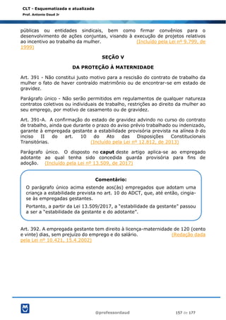 @professordaud 157 de 177
CLT - Esquematizada e atualizada
Prof. Antonio Daud Jr
públicas ou entidades sindicais, bem como firmar convênios para o
desenvolvimento de ações conjuntas, visando à execução de projetos relativos
ao incentivo ao trabalho da mulher. (Incluído pela Lei nº 9.799, de
1999)
SEÇÃO V
DA PROTEÇÃO À MATERNIDADE
Art. 391 - Não constitui justo motivo para a rescisão do contrato de trabalho da
mulher o fato de haver contraído matrimônio ou de encontrar-se em estado de
gravidez.
Parágrafo único - Não serão permitidos em regulamentos de qualquer natureza
contratos coletivos ou individuais de trabalho, restrições ao direito da mulher ao
seu emprego, por motivo de casamento ou de gravidez.
Art. 391-A. A confirmação do estado de gravidez advindo no curso do contrato
de trabalho, ainda que durante o prazo do aviso prévio trabalhado ou indenizado,
garante à empregada gestante a estabilidade provisória prevista na alínea b do
inciso II do art. 10 do Ato das Disposições Constitucionais
Transitórias. (Incluído pela Lei nº 12.812, de 2013)
Parágrafo único. O disposto no caput deste artigo aplica-se ao empregado
adotante ao qual tenha sido concedida guarda provisória para fins de
adoção. (Incluído pela Lei nº 13.509, de 2017)
Art. 392. A empregada gestante tem direito à licença-maternidade de 120 (cento
e vinte) dias, sem prejuízo do emprego e do salário. (Redação dada
pela Lei nº 10.421, 15.4.2002)
Comentário:
O parágrafo único acima estende aos(às) empregados que adotam uma
criança a estabilidade prevista no art. 10 do ADCT, que, até então, cingia-
se às empregadas gestantes.
Portanto, a partir da Lei 13.509/2017, a “estabilidade da gestante” passou
a ser a “estabilidade da gestante e do adotante”.
 