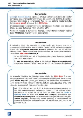@professordaud 158 de 177
CLT - Esquematizada e atualizada
Prof. Antonio Daud Jr
Comentário:
Licença-maternidade é o período em que a empregada deixa de prestar
serviços a seu empregador em virtude de nascimento de filho. Durante a
licença-maternidade a empregada faz jus ao salário-maternidade.
Como regra geral, a licença é de 120 dias.
Em casos excepcionais (comprovados por atestado médico), será possível
dilatar o prazo da licença (CLT, art. 392, §2º).
Ainda em relação à duração da licença, é importante destacar outras
duas hipóteses de prorrogação deste prazo.
Comentário:
A primeira delas diz respeito à prorrogação da licença quando a
empregada trabalha para uma empresa Cidadã, isto é, uma emprega que
aderiu ao Programa Empresa Cidadã, previsto na Lei 11.770/08.
Nestes casos, haverá prorrogação de 60 dias da licença-maternidade,
totalizando 180 dias de licença:
Lei 11.770/2008, art. 1º É instituído o Programa Empresa Cidadã,
destinado a prorrogar:
I - por 60 (sessenta) dias a duração da licença-maternidade
prevista no inciso XVIII do caput do art. 7º da Constituição Federal;
Comentário:
A segunda hipótese de licença-maternidade de 180 dias é a das
empregadas que dão à luz filhos com doenças neurológicas transmitidas
pelo Aedes Aegypti (como, por exemplo, os bebês com microcefalia).
Ante a gravidade da situação, a Lei 13.301, de junho de 2016, criou esta
situação excepcional, nos seguintes termos:
Lei 13.301/2016, art. 18, § 3º A licença-maternidade prevista no
art. 392 da Consolidação das Leis do Trabalho - CLT, aprovada pelo
Decreto-Lei no 5.452, de 1º de maio de 1943, será de cento e
oitenta dias no caso das mães de crianças acometidas por
sequelas neurológicas decorrentes de doenças transmitidas pelo
Aedes aegypti, assegurado, nesse período, o recebimento de
salário-maternidade previsto no art. 71 da Lei no 8.213, de 24 de
julho de 1991.
 
