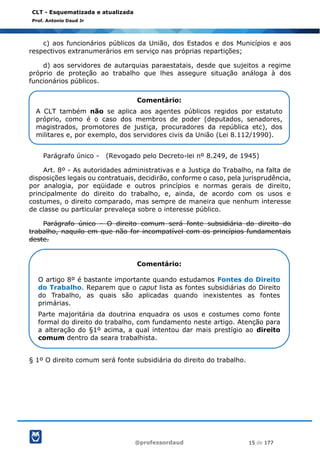 @professordaud 15 de 177
CLT - Esquematizada e atualizada
Prof. Antonio Daud Jr
c) aos funcionários públicos da União, dos Estados e dos Municípios e aos
respectivos extranumerários em serviço nas próprias repartições;
d) aos servidores de autarquias paraestatais, desde que sujeitos a regime
próprio de proteção ao trabalho que lhes assegure situação análoga à dos
funcionários públicos.
Parágrafo único - (Revogado pelo Decreto-lei nº 8.249, de 1945)
Art. 8º - As autoridades administrativas e a Justiça do Trabalho, na falta de
disposições legais ou contratuais, decidirão, conforme o caso, pela jurisprudência,
por analogia, por eqüidade e outros princípios e normas gerais de direito,
principalmente do direito do trabalho, e, ainda, de acordo com os usos e
costumes, o direito comparado, mas sempre de maneira que nenhum interesse
de classe ou particular prevaleça sobre o interesse público.
Parágrafo único - O direito comum será fonte subsidiária do direito do
trabalho, naquilo em que não for incompatível com os princípios fundamentais
deste.
§ 1º O direito comum será fonte subsidiária do direito do trabalho.
Comentário:
A CLT também não se aplica aos agentes públicos regidos por estatuto
próprio, como é o caso dos membros de poder (deputados, senadores,
magistrados, promotores de justiça, procuradores da república etc), dos
militares e, por exemplo, dos servidores civis da União (Lei 8.112/1990).
Comentário:
O artigo 8º é bastante importante quando estudamos Fontes do Direito
do Trabalho. Reparem que o caput lista as fontes subsidiárias do Direito
do Trabalho, as quais são aplicadas quando inexistentes as fontes
primárias.
Parte majoritária da doutrina enquadra os usos e costumes como fonte
formal do direito do trabalho, com fundamento neste artigo. Atenção para
a alteração do §1º acima, a qual intentou dar mais prestígio ao direito
comum dentro da seara trabalhista.
 
