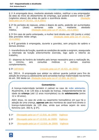 @professordaud 159 de 177
CLT - Esquematizada e atualizada
Prof. Antonio Daud Jr
§ 1o A empregada deve, mediante atestado médico, notificar o seu empregador
da data do início do afastamento do emprego, que poderá ocorrer entre o 28º
(vigésimo oitavo) dia antes do parto e ocorrência deste. (Redação
dada pela Lei nº 10.421, 15.4.2002)
§ 2o Os períodos de repouso, antes e depois do parto, poderão ser aumentados
de 2 (duas) semanas cada um, mediante atestado
médico. (Redação dada pela Lei nº 10.421, 15.4.2002)
§ 3o Em caso de parto antecipado, a mulher terá direito aos 120 (cento e vinte)
dias previstos neste artigo. (Redação dada pela Lei nº 10.421,
15.4.2002)
§ 4o É garantido à empregada, durante a gravidez, sem prejuízo do salário e
demais direitos:
I - transferência de função, quando as condições de saúde o exigirem, assegurada
a retomada da função anteriormente exercida, logo após o retorno ao
trabalho;
II - dispensa do horário de trabalho pelo tempo necessário para a realização de,
no mínimo, seis consultas médicas e demais exames
complementares.
§ 5o (VETADO) (incluído pela Lei nº 10.421, de 2002)
Art. 392-A. À empregada que adotar ou obtiver guarda judicial para fins de
adoção de criança ou adolescente será concedida licença-maternidade nos termos
do art. 392 desta Lei. (Redação dada pela Lei nº 13.509, de 2017)
§ 1o (Revogado pela Lei nº 12.010, de 2009) Vigência
§ 2o (Revogado pela Lei nº 12.010, de 2009) Vigência
§ 3o (Revogado pela Lei nº 12.010, de 2009) Vigência
Comentário:
A licença-maternidade também é cabível no caso de mãe adotante.
Atualmente, é de 120 dias a duração da licença, independentemente da
idade da criança (até 12 anos incompletos) ou do adolescente (entre
12 e 18 anos).
Além disso, no caso de união ou casamento homoafetivo em que há a
adoção de uma criança, apenas um dos membros do casal terá direito à
licença-maternidade de 120 dias, ainda que ambas sejam do sexo
feminino (art. 392-A, § 5º).
 