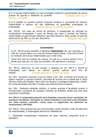 @professordaud 160 de 177
CLT - Esquematizada e atualizada
Prof. Antonio Daud Jr
§ 4o A licença-maternidade só será concedida mediante apresentação do termo
judicial de guarda à adotante ou guardiã. (Incluído pela Lei nº
10.421, 15.4.2002)
§ 5o A adoção ou guarda judicial conjunta ensejará a concessão de licença-
maternidade a apenas um dos adotantes ou guardiães empregado ou
empregada. (Incluído pela Lei nº 12.873, de 2013)
Art. 392-B. Em caso de morte da genitora, é assegurado ao cônjuge ou
companheiro empregado o gozo de licença por todo o período da licença-
maternidade ou pelo tempo restante a que teria direito a mãe, exceto no caso de
falecimento do filho ou de seu abandono. (Redação dada pela
Lei nº 12.873, de 2013)
Art. 392-C. Aplica-se, no que couber, o disposto no art. 392-A e 392-B ao
empregado que adotar ou obtiver guarda judicial para fins de
adoção. (Incluído pela Lei nº 12.873, de 2013)
Art. 393 - Durante o período a que se refere o art. 392, a mulher terá direito ao
salário integral e, quando variável, calculado de acordo com a média dos 6 (seis)
últimos meses de trabalho, bem como os direitos e vantagens adquiridos, sendo-
lhe ainda facultado reverter à função que anteriormente ocupava.
Art. 394 - Mediante atestado médico, à mulher grávida é facultado romper o
compromisso resultante de qualquer contrato de trabalho, desde que este seja
prejudicial à gestação.
Art. 394-A. A empregada gestante será afastada, enquanto durar a gestação, de
quaisquer atividades, operações ou locais insalubres e exercerá suas atividades
em local salubre, excluído, nesse caso, o pagamento de adicional de
insalubridade. (MP 808)
Art. 394-A. Sem prejuízo de sua remuneração, nesta incluído o valor do adicional
de insalubridade, a empregada deverá ser afastada de:
I - atividades consideradas insalubres em grau máximo, enquanto durar a
gestação;
Comentário:
O art. 392-B acima também é bastante importante! Se, por exemplo, a
mãe da criança falece no curso da licença-maternidade, o pai terá direito
ao restante da licença-maternidade que a mãe teria.
Como isto visa ao cuidado da criança, só vale se a criança estiver viva e
desde que este pai, no caso do exemplo, não abandone a criança.
 