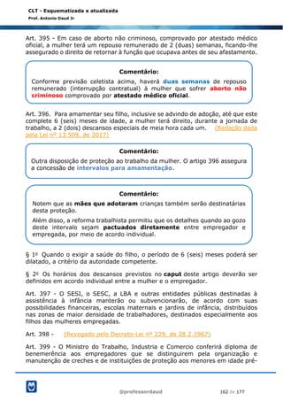 @professordaud 162 de 177
CLT - Esquematizada e atualizada
Prof. Antonio Daud Jr
Art. 395 - Em caso de aborto não criminoso, comprovado por atestado médico
oficial, a mulher terá um repouso remunerado de 2 (duas) semanas, ficando-lhe
assegurado o direito de retornar à função que ocupava antes de seu afastamento.
Art. 396. Para amamentar seu filho, inclusive se advindo de adoção, até que este
complete 6 (seis) meses de idade, a mulher terá direito, durante a jornada de
trabalho, a 2 (dois) descansos especiais de meia hora cada um. (Redação dada
pela Lei nº 13.509, de 2017)
§ 1o Quando o exigir a saúde do filho, o período de 6 (seis) meses poderá ser
dilatado, a critério da autoridade competente.
§ 2o Os horários dos descansos previstos no caput deste artigo deverão ser
definidos em acordo individual entre a mulher e o empregador.
Art. 397 - O SESI, o SESC, a LBA e outras entidades públicas destinadas à
assistência à infância manterão ou subvencionarão, de acordo com suas
possibilidades financeiras, escolas maternais e jardins de infância, distribuídos
nas zonas de maior densidade de trabalhadores, destinados especialmente aos
filhos das mulheres empregadas.
Art. 398 - (Revogado pelo Decreto-Lei nº 229, de 28.2.1967)
Art. 399 - O Ministro do Trabalho, Industria e Comercio conferirá diploma de
benemerência aos empregadores que se distinguirem pela organização e
manutenção de creches e de instituições de proteção aos menores em idade pré-
Comentário:
Conforme previsão celetista acima, haverá duas semanas de repouso
remunerado (interrupção contratual) à mulher que sofrer aborto não
criminoso comprovado por atestado médico oficial.
Comentário:
Outra disposição de proteção ao trabalho da mulher. O artigo 396 assegura
a concessão de intervalos para amamentação.
Comentário:
Notem que as mães que adotaram crianças também serão destinatárias
desta proteção.
Além disso, a reforma trabalhista permitiu que os detalhes quando ao gozo
deste intervalo sejam pactuados diretamente entre empregador e
empregada, por meio de acordo individual.
 