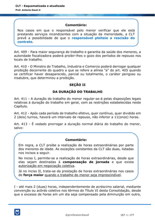 @professordaud 167 de 177
CLT - Esquematizada e atualizada
Prof. Antonio Daud Jr
Art. 409 - Para maior segurança do trabalho e garantia da saúde dos menores, a
autoridade fiscalizadora poderá proibir-lhes o gozo dos períodos de repouso nos
locais de trabalho.
Art. 410 - O Ministro do Trabalho, Industria e Comercio poderá derrogar qualquer
proibição decorrente do quadro a que se refere a alínea "a" do art. 405 quando
se certificar haver desaparecido, parcial ou totalmente, o caráter perigoso ou
insalubre, que determinou a proibição.
SEÇÃO II
DA DURAÇÃO DO TRABALHO
Art. 411 - A duração do trabalho do menor regular-se-á pelas disposições legais
relativas à duração do trabalho em geral, com as restrições estabelecidas neste
Capítulo.
Art. 412 - Após cada período de trabalho efetivo, quer contínuo, quer dividido em
2 (dois) turnos, haverá um intervalo de repouso, não inferior a 11(onze) horas.
Art. 413 - É vedado prorrogar a duração normal diária do trabalho do menor,
salvo:
I - até mais 2 (duas) horas, independentemente de acréscimo salarial, mediante
convenção ou acôrdo coletivo nos têrmos do Título VI desta Consolidação, desde
que o excesso de horas em um dia seja compensado pela diminuição em outro,
Comentário:
Nos casos em que o responsável pelo menor verificar que ele está
prestando serviços incondizentes com a situação da menoridade, a CLT
prevê a possibilidade de que o responsável pleiteie a rescisão do
contrato.
Comentário:
Em regra, a CLT proíbe a realização de horas extraordinárias por parte
dos menores de idade. As exceções constantes da CLT são duas, listadas
nos incisos a seguir.
No inciso I, permite-se a realização de horas extraordinárias, desde que
elas sejam destinadas à compensação de jornada e que exista
autorização em negociação coletiva.
Já no inciso II, trata-se da prestação de horas extraordinárias nos casos
de força maior quando o trabalho do menor seja imprescindível.
 