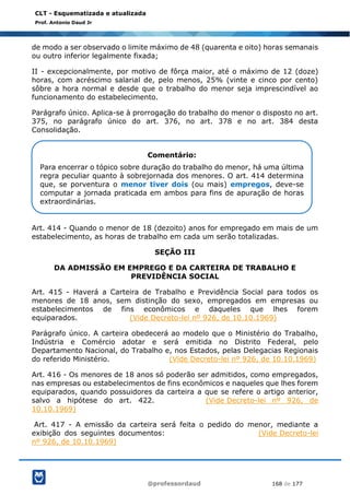 @professordaud 168 de 177
CLT - Esquematizada e atualizada
Prof. Antonio Daud Jr
de modo a ser observado o limite máximo de 48 (quarenta e oito) horas semanais
ou outro inferior legalmente fixada;
II - excepcionalmente, por motivo de fôrça maior, até o máximo de 12 (doze)
horas, com acréscimo salarial de, pelo menos, 25% (vinte e cinco por cento)
sôbre a hora normal e desde que o trabalho do menor seja imprescindível ao
funcionamento do estabelecimento.
Parágrafo único. Aplica-se à prorrogação do trabalho do menor o disposto no art.
375, no parágrafo único do art. 376, no art. 378 e no art. 384 desta
Consolidação.
Art. 414 - Quando o menor de 18 (dezoito) anos for empregado em mais de um
estabelecimento, as horas de trabalho em cada um serão totalizadas.
SEÇÃO III
DA ADMISSÃO EM EMPREGO E DA CARTEIRA DE TRABALHO E
PREVIDÊNCIA SOCIAL
Art. 415 - Haverá a Carteira de Trabalho e Previdência Social para todos os
menores de 18 anos, sem distinção do sexo, empregados em empresas ou
estabelecimentos de fins econômicos e daqueles que lhes forem
equiparados. (Vide Decreto-lei nº 926, de 10.10.1969)
Parágrafo único. A carteira obedecerá ao modelo que o Ministério do Trabalho,
Indústria e Comércio adotar e será emitida no Distrito Federal, pelo
Departamento Nacional, do Trabalho e, nos Estados, pelas Delegacias Regionais
do referido Ministério. (Vide Decreto-lei nº 926, de 10.10.1969)
Art. 416 - Os menores de 18 anos só poderão ser admitidos, como empregados,
nas empresas ou estabelecimentos de fins econômicos e naqueles que lhes forem
equiparados, quando possuidores da carteira a que se refere o artigo anterior,
salvo a hipótese do art. 422. (Vide Decreto-lei nº 926, de
10.10.1969)
Art. 417 - A emissão da carteira será feita o pedido do menor, mediante a
exibição dos seguintes documentos: (Vide Decreto-lei
nº 926, de 10.10.1969)
Comentário:
Para encerrar o tópico sobre duração do trabalho do menor, há uma última
regra peculiar quanto à sobrejornada dos menores. O art. 414 determina
que, se porventura o menor tiver dois (ou mais) empregos, deve-se
computar a jornada praticada em ambos para fins de apuração de horas
extraordinárias.
 