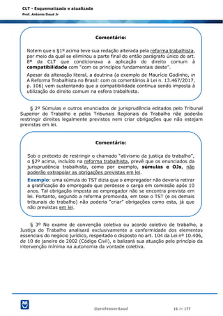 @professordaud 16 de 177
CLT - Esquematizada e atualizada
Prof. Antonio Daud Jr
§ 2º Súmulas e outros enunciados de jurisprudência editados pelo Tribunal
Superior do Trabalho e pelos Tribunais Regionais do Trabalho não poderão
restringir direitos legalmente previstos nem criar obrigações que não estejam
previstas em lei.
§ 3º No exame de convenção coletiva ou acordo coletivo de trabalho, a
Justiça do Trabalho analisará exclusivamente a conformidade dos elementos
essenciais do negócio jurídico, respeitado o disposto no art. 104 da Lei nº 10.406,
de 10 de janeiro de 2002 (Código Civil), e balizará sua atuação pelo princípio da
intervenção mínima na autonomia da vontade coletiva.
Comentário:
Notem que o §1º acima teve sua redação alterada pela reforma trabalhista,
por meio da qual se eliminou a parte final do então parágrafo único do art.
8º da CLT que condicionava a aplicação do direito comum à
compatibilidade com “com os princípios fundamentais deste”.
Apesar da alteração literal, a doutrina (a exemplo de Maurício Godinho, in
A Reforma Trabalhista no Brasil: com os comentários à Lei n. 13.467/2017,
p. 106) vem sustentando que a compatibilidade continua sendo imposta à
utilização do direito comum na esfera trabalhista.
Comentário:
Sob o pretexto de restringir o chamado “ativismo da justiça do trabalho”,
o §2º acima, incluído na reforma trabalhista, prevê que os enunciados da
jurisprudência trabalhista, como por exemplo, súmulas e OJs, não
poderão extrapolar as obrigações previstas em lei.
Exemplo: uma súmula do TST dizia que o empregador não deveria retirar
a gratificação do empregado que perdesse o cargo em comissão após 10
anos. Tal obrigação imposta ao empregador não se encontra prevista em
lei. Portanto, segundo a reforma promovida, em tese o TST (e os demais
tribunais do trabalho) não poderia “criar” obrigações como esta, já que
não previstas em lei.
 
