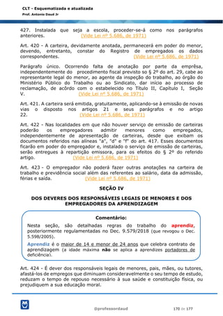 @professordaud 170 de 177
CLT - Esquematizada e atualizada
Prof. Antonio Daud Jr
427. Instalada que seja a escola, proceder-se-á como nos parágrafos
anteriores. (Vide Lei nº 5.686, de 1971)
Art. 420 - A carteira, devidamente anotada, permanecerá em poder do menor,
devendo, entretanto, constar do Registro de empregados os dados
correspondentes. (Vide Lei nº 5.686, de 1971)
Parágrafo único. Ocorrendo falta de anotação por parte da emprêsa,
independentemente do procedimento fiscal previsto so § 2º do art. 29, cabe ao
representante legal do menor, ao agente da inspeção do trabalho, ao órgão do
Ministério Público do Trabalho ou ao Sindicato, dar início ao processo de
reclamação, de acôrdo com o estabelecido no Título II, Capítulo I, Seção
V. (Vide Lei nº 5.686, de 1971)
Art. 421. A carteira será emitida, gratuitamente, aplicando-se à emissão de novas
vias o disposto nos artigos 21 e seus parágrafos e no artigo
22. (Vide Lei nº 5.686, de 1971)
Art. 422 - Nas localidades em que não houver serviço de emissão de carteiras
poderão os empregadores admitir menores como empregados,
independentemente de apresentação de carteiras, desde que exibam os
documentos referidos nas alíneas "a", "d" e "f" do art. 417. Esses documentos
ficarão em poder do empregador e, instalado o serviço de emissão de carteiras,
serão entregues à repartição emissora, para os efeitos do § 2º do referido
artigo. (Vide Lei nº 5.686, de 1971)
Art. 423 - O empregador não poderá fazer outras anotações na carteira de
trabalho e previdência social além das referentes ao salário, data da admissão,
férias e saída. (Vide Lei nº 5.686, de 1971)
SEÇÃO IV
DOS DEVERES DOS RESPONSÁVEIS LEGAIS DE MENORES E DOS
EMPREGADORES DA APRENDIZAGEM
Art. 424 - É dever dos responsáveis legais de menores, pais, mães, ou tutores,
afastá-los de empregos que diminuam consideravelmente o seu tempo de estudo,
reduzam o tempo de repouso necessário à sua saúde e constituição física, ou
prejudiquem a sua educação moral.
Comentário:
Nesta seção, são detalhadas regras do trabalho do aprendiz,
posteriormente regulamentadas no Dec. 9.579/2018 (que revogou o Dec.
5.598/2005).
Aprendiz é o maior de 14 e menor de 24 anos que celebra contrato de
aprendizagem (a idade máxima não se aplica a aprendizes portadores de
deficiência).
 