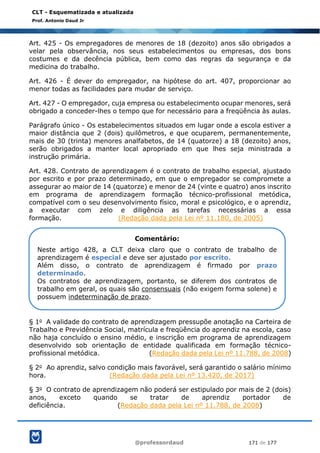 @professordaud 171 de 177
CLT - Esquematizada e atualizada
Prof. Antonio Daud Jr
Art. 425 - Os empregadores de menores de 18 (dezoito) anos são obrigados a
velar pela observância, nos seus estabelecimentos ou empresas, dos bons
costumes e da decência pública, bem como das regras da segurança e da
medicina do trabalho.
Art. 426 - É dever do empregador, na hipótese do art. 407, proporcionar ao
menor todas as facilidades para mudar de serviço.
Art. 427 - O empregador, cuja empresa ou estabelecimento ocupar menores, será
obrigado a conceder-lhes o tempo que for necessário para a freqüência às aulas.
Parágrafo único - Os estabelecimentos situados em lugar onde a escola estiver a
maior distância que 2 (dois) quilômetros, e que ocuparem, permanentemente,
mais de 30 (trinta) menores analfabetos, de 14 (quatorze) a 18 (dezoito) anos,
serão obrigados a manter local apropriado em que lhes seja ministrada a
instrução primária.
Art. 428. Contrato de aprendizagem é o contrato de trabalho especial, ajustado
por escrito e por prazo determinado, em que o empregador se compromete a
assegurar ao maior de 14 (quatorze) e menor de 24 (vinte e quatro) anos inscrito
em programa de aprendizagem formação técnico-profissional metódica,
compatível com o seu desenvolvimento físico, moral e psicológico, e o aprendiz,
a executar com zelo e diligência as tarefas necessárias a essa
formação. (Redação dada pela Lei nº 11.180, de 2005)
§ 1o A validade do contrato de aprendizagem pressupõe anotação na Carteira de
Trabalho e Previdência Social, matrícula e freqüência do aprendiz na escola, caso
não haja concluído o ensino médio, e inscrição em programa de aprendizagem
desenvolvido sob orientação de entidade qualificada em formação técnico-
profissional metódica. (Redação dada pela Lei nº 11.788, de 2008)
§ 2o Ao aprendiz, salvo condição mais favorável, será garantido o salário mínimo
hora. (Redação dada pela Lei nº 13.420, de 2017)
§ 3o O contrato de aprendizagem não poderá ser estipulado por mais de 2 (dois)
anos, exceto quando se tratar de aprendiz portador de
deficiência. (Redação dada pela Lei nº 11.788, de 2008)
Comentário:
Neste artigo 428, a CLT deixa claro que o contrato de trabalho de
aprendizagem é especial e deve ser ajustado por escrito.
Além disso, o contrato de aprendizagem é firmado por prazo
determinado.
Os contratos de aprendizagem, portanto, se diferem dos contratos de
trabalho em geral, os quais são consensuais (não exigem forma solene) e
possuem indeterminação de prazo.
 