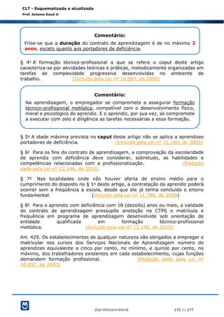 @professordaud 172 de 177
CLT - Esquematizada e atualizada
Prof. Antonio Daud Jr
§ 4o A formação técnico-profissional a que se refere o caput deste artigo
caracteriza-se por atividades teóricas e práticas, metodicamente organizadas em
tarefas de complexidade progressiva desenvolvidas no ambiente de
trabalho. (Incluído pela Lei nº 10.097, de 2000)
§ 5o A idade máxima prevista no caput deste artigo não se aplica a aprendizes
portadores de deficiência. (Incluído pela Lei nº 11.180, de 2005)
§ 6o Para os fins do contrato de aprendizagem, a comprovação da escolaridade
de aprendiz com deficiência deve considerar, sobretudo, as habilidades e
competências relacionadas com a profissionalização. (Redação
dada pela Lei nº 13.146, de 2015)
§ 7o Nas localidades onde não houver oferta de ensino médio para o
cumprimento do disposto no § 1o deste artigo, a contratação do aprendiz poderá
ocorrer sem a freqüência à escola, desde que ele já tenha concluído o ensino
fundamental. (Incluído pela Lei nº 11.788, de 2008)
§ 8o Para o aprendiz com deficiência com 18 (dezoito) anos ou mais, a validade
do contrato de aprendizagem pressupõe anotação na CTPS e matrícula e
frequência em programa de aprendizagem desenvolvido sob orientação de
entidade qualificada em formação técnico-profissional
metódica. (Incluído pela Lei nº 13.146, de 2015)
Art. 429. Os estabelecimentos de qualquer natureza são obrigados a empregar e
matricular nos cursos dos Serviços Nacionais de Aprendizagem número de
aprendizes equivalente a cinco por cento, no mínimo, e quinze por cento, no
máximo, dos trabalhadores existentes em cada estabelecimento, cujas funções
demandem formação profissional. (Redação dada pela Lei nº
10.097, de 2000)
Comentário:
Frise-se que a duração do contrato de aprendizagem é de no máximo 2
anos, exceto quanto aos portadores de deficiência.
Comentário:
Na aprendizagem, o empregador se compromete a assegurar formação
técnico-profissional metódica, compatível com o desenvolvimento físico,
moral e psicológico do aprendiz. E o aprendiz, por sua vez, se compromete
a executar com zelo e diligência as tarefas necessárias a essa formação.
 