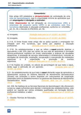 @professordaud 173 de 177
CLT - Esquematizada e atualizada
Prof. Antonio Daud Jr
a) revogada; (Redação dada pela Lei nº 10.097, de 2000)
b) revogada. (Redação dada pela Lei nº 10.097, de 2000)
§ 1o-A. O limite fixado neste artigo não se aplica quando o empregador for
entidade sem fins lucrativos, que tenha por objetivo a educação
profissional. (Incluído pela Lei nº 10.097, de 2000)
§ 1º-B Os estabelecimentos a que se refere o caput poderão destinar o
equivalente a até 10% (dez por cento) de sua cota de aprendizes à formação
técnico-profissional metódica em áreas relacionadas a práticas de atividades
desportivas, à prestação de serviços relacionados à infraestrutura, incluindo as
atividades de construção, ampliação, recuperação e manutenção de instalações
esportivas e à organização e promoção de eventos
esportivos. (Redação dada pela Lei nº 13.420, de 2017)
§ 1o As frações de unidade, no cálculo da percentagem de que trata o caput,
darão lugar à admissão de um aprendiz. (Incluído pela Lei nº
10.097, de 2000)
§ 2o Os estabelecimentos de que trata o caput ofertarão vagas de aprendizes a
adolescentes usuários do Sistema Nacional de Atendimento Socioeducativo
(Sinase) nas condições a serem dispostas em instrumentos de cooperação
celebrados entre os estabelecimentos e os gestores dos Sistemas de Atendimento
Socioeducativo locais. (Incluído pela Lei nº 12.594, de
2012) (Vide)
Art. 430. Na hipótese de os Serviços Nacionais de Aprendizagem não oferecerem
cursos ou vagas suficientes para atender à demanda dos estabelecimentos, esta
poderá ser suprida por outras entidades qualificadas em formação técnico-
profissional metódica, a saber: (Redação dada pela Lei nº 10.097, de
2000)
I – Escolas Técnicas de Educação; (Incluído pela Lei nº 10.097,
de 2000)
Comentário:
Este artigo 429 estabelece a obrigatoriedade de contratação de uma
cota de aprendizagem, que é a quantidade mínima de aprendizes que
um empregador é obrigado a contratar.
Estão dispensadas de tal obrigação as microempresas (ME) e
empresas de pequeno porte (EPP) e as entidades sem fins
lucrativos destinadas à educação profissional, conforme LC 123/2006,
art. 51, III, e Decreto 6.579/2018, art. 56.
 