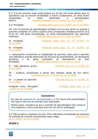 @professordaud 175 de 177
CLT - Esquematizada e atualizada
Prof. Antonio Daud Jr
§ 1o O limite previsto neste artigo poderá ser de até oito horas diárias para os
aprendizes que já tiverem completado o ensino fundamental, se nelas forem
computadas as horas destinadas à aprendizagem
teórica. (Redação dada pela Lei nº 10.097, de 19.12.2000)
§ 2o Revogado. (Redação dada pela Lei nº 10.097, de 19.12.2000)
Art. 433. O contrato de aprendizagem extinguir-se-á no seu termo ou quando o
aprendiz completar 24 (vinte e quatro) anos, ressalvada a hipótese prevista no §
5o do art. 428 desta Consolidação, ou ainda antecipadamente nas seguintes
hipóteses: (Redação dada pela Lei nº 11.180, de 2005)
a) revogada; (Redação dada pela Lei nº 10.097, de
19.12.2000)
b) revogada. (Redação dada pela Lei nº 10.097, de
19.12.2000)
I - desempenho insuficiente ou inadaptação do aprendiz, salvo para o aprendiz
com deficiência quando desprovido de recursos de acessibilidade, de tecnologias
assistivas e de apoio necessário ao desempenho de suas
atividades; (Redação dada pela Lei nº 13.146, de 2015)
II – falta disciplinar grave; (Incluído pela Lei nº 10.097, de
19.12.2000)
III – ausência injustificada à escola que implique perda do ano letivo;
ou (Incluído pela Lei nº 10.097, de 19.12.2000)
IV – a pedido do aprendiz. (Incluído pela Lei nº 10.097, de
19.12.2000)
Parágrafo único. Revogado. (Redação dada pela Lei nº
10.097, de 19.12.2000)
§ 2o Não se aplica o disposto nos arts. 479 e 480 desta Consolidação às hipóteses
de extinção do contrato mencionadas neste artigo. (Incluído pela
Lei nº 10.097, de 19.12.2000)
SEÇÃO V
Comentário:
No caso do contrato de aprendizagem, a CLT prevê três possibilidades
nas quais o término do contrato será antecipado.
Nestes casos, considera-se que o contrato de aprendizagem não cumprirá
seus objetivos, motivo pelo qual deve ter seu termo antecipado.
 