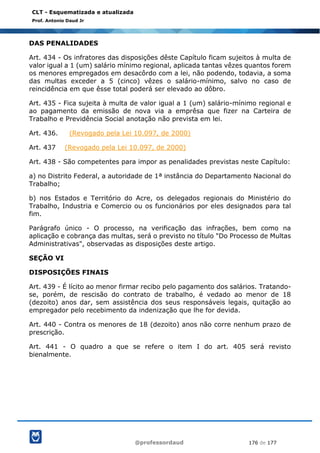 @professordaud 176 de 177
CLT - Esquematizada e atualizada
Prof. Antonio Daud Jr
DAS PENALIDADES
Art. 434 - Os infratores das disposições dêste Capítulo ficam sujeitos à multa de
valor igual a 1 (um) salário mínimo regional, aplicada tantas vêzes quantos forem
os menores empregados em desacôrdo com a lei, não podendo, todavia, a soma
das multas exceder a 5 (cinco) vêzes o salário-mínimo, salvo no caso de
reincidência em que êsse total poderá ser elevado ao dôbro.
Art. 435 - Fica sujeita à multa de valor igual a 1 (um) salário-mínimo regional e
ao pagamento da emissão de nova via a emprêsa que fizer na Carteira de
Trabalho e Previdência Social anotação não prevista em lei.
Art. 436. (Revogado pela Lei 10.097, de 2000)
Art. 437 (Revogado pela Lei 10.097, de 2000)
Art. 438 - São competentes para impor as penalidades previstas neste Capítulo:
a) no Distrito Federal, a autoridade de 1ª instância do Departamento Nacional do
Trabalho;
b) nos Estados e Território do Acre, os delegados regionais do Ministério do
Trabalho, Industria e Comercio ou os funcionários por eles designados para tal
fim.
Parágrafo único - O processo, na verificação das infrações, bem como na
aplicação e cobrança das multas, será o previsto no título "Do Processo de Multas
Administrativas", observadas as disposições deste artigo.
SEÇÃO VI
DISPOSIÇÕES FINAIS
Art. 439 - É lícito ao menor firmar recibo pelo pagamento dos salários. Tratando-
se, porém, de rescisão do contrato de trabalho, é vedado ao menor de 18
(dezoito) anos dar, sem assistência dos seus responsáveis legais, quitação ao
empregador pelo recebimento da indenização que lhe for devida.
Art. 440 - Contra os menores de 18 (dezoito) anos não corre nenhum prazo de
prescrição.
Art. 441 - O quadro a que se refere o item I do art. 405 será revisto
bienalmente.
 