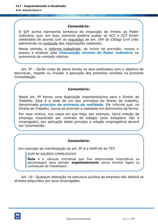 @professordaud 17 de 177
CLT - Esquematizada e atualizada
Prof. Antonio Daud Jr
Art. 9º - Serão nulos de pleno direito os atos praticados com o objetivo de
desvirtuar, impedir ou fraudar a aplicação dos preceitos contidos na presente
Consolidação.
Art. 10 - Qualquer alteração na estrutura jurídica da empresa não afetará os
direitos adquiridos por seus empregados.
Comentário:
O §3º acima representa tentativa de imposição de limites ao Poder
Judiciário, que, em tese, somente poderia avaliar se ACT e CCT foram
celebrados de acordo com os requisitos do art. 104 do Código Civil (não
adentrando no conteúdo das negociações coletivas).
Nesse sentido, a reforma trabalhista, ao incluir tal previsão, inovou e
passou a sinalizar pela intervenção mínima do Poder Judiciário na
autonomia da vontade coletiva.
Comentário:
Neste art. 9º temos uma disposição importantíssima para o Direito do
Trabalho. Esta é a sede de um dos princípios do direito do trabalho,
denominado princípio da primazia da realidade. Ele informa que, no
Direito do Trabalho, busca-se priorizar a realidade em detrimento da forma.
Por esse motivo, nos casos em que haja, por exemplo, típica relação de
emprego mascarada por contrato de estágio (pois estagiário não é
empregado), por aplicação deste princípio a relação empregatícia deverá
ser reconhecida.
Comentário:
Um exemplo da manifestação do art. 9º é a SUM-46 do TST:
SUM-46 SALÁRIO COMPLESSIVO
Nula é a cláusula contratual que fixa determinada importância ou
percentagem para atender englobadamente vários direitos legais ou
contratuais do trabalhador.
 