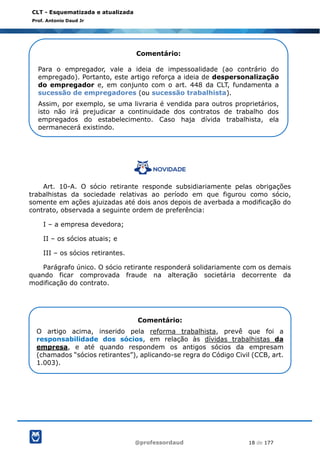 @professordaud 18 de 177
CLT - Esquematizada e atualizada
Prof. Antonio Daud Jr
Art. 10-A. O sócio retirante responde subsidiariamente pelas obrigações
trabalhistas da sociedade relativas ao período em que figurou como sócio,
somente em ações ajuizadas até dois anos depois de averbada a modificação do
contrato, observada a seguinte ordem de preferência:
I – a empresa devedora;
II – os sócios atuais; e
III – os sócios retirantes.
Parágrafo único. O sócio retirante responderá solidariamente com os demais
quando ficar comprovada fraude na alteração societária decorrente da
modificação do contrato.
Comentário:
Para o empregador, vale a ideia de impessoalidade (ao contrário do
empregado). Portanto, este artigo reforça a ideia de despersonalização
do empregador e, em conjunto com o art. 448 da CLT, fundamenta a
sucessão de empregadores (ou sucessão trabalhista).
Assim, por exemplo, se uma livraria é vendida para outros proprietários,
isto não irá prejudicar a continuidade dos contratos de trabalho dos
empregados do estabelecimento. Caso haja dívida trabalhista, ela
permanecerá existindo.
Comentário:
O artigo acima, inserido pela reforma trabalhista, prevê que foi a
responsabilidade dos sócios, em relação às dívidas trabalhistas da
empresa, e até quando respondem os antigos sócios da empresam
(chamados “sócios retirantes”), aplicando-se regra do Código Civil (CCB, art.
1.003).
 