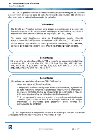 @professordaud 20 de 177
CLT - Esquematizada e atualizada
Prof. Antonio Daud Jr
Art. 11 - A pretensão quanto a créditos resultantes das relações de trabalho
prescreve em cinco anos para os trabalhadores urbanos e rurais, até o limite de
dois anos após a extinção do contrato de trabalho:
§ 1º O disposto neste artigo não se aplica às ações que tenham por objeto
anotações para fins de prova junto à Previdência Social.
Comentário:
No Direito do Trabalho existem dois prazos prescricionais: a prescrição
bienal e a prescrição quinquenal, sendo que a exigibilidade dos direitos
trabalhistas deve observar ambas as regras (CF, art. 7º, XXIX).
Tal regra vale igualmente para os trabalhadores rurais (Emenda
Constitucional 28/2000) e para os empregados domésticos (LC 150, art. 43).
Assim sendo, nos termos do atual panorama normativo, aos urbanos,
rurais e domésticos aplicam-se os mesmos prazos prescricionais.
Comentário:
Há uma série de súmulas e OJs do TST a respeito da prescrição trabalhista
(SUM nos 6, 62, 114, 153, 156, 206, 268, 275, 294, 308, 326, 327, 350, 362,
371, 373 e 382) e (OJs SDI-1 nos 38, 100, 129, 130, 156, 175, 242, 243,
271, 344, 370, 375, 392, 401, 404 e 417).
Comentário:
De todos estes verbetes, destaco a SUM-308 abaixo:
SUM- 308 PRESCRIÇÃO QÜINQÜENAL
I. Respeitado o biênio subseqüente à cessação contratual, a prescrição
da ação trabalhista concerne às pretensões imediatamente anteriores a
cinco anos, contados da data do ajuizamento da reclamação e, não, às
anteriores ao qüinqüênio da data da extinção do contrato.
II. A norma constitucional que ampliou o prazo de prescrição da ação
trabalhista para 5 (cinco) anos é de aplicação imediata e não atinge
pretensões já alcançadas pela prescrição bienal quando da
promulgação da CF/1988.
 