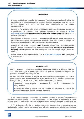 @professordaud 21 de 177
CLT - Esquematizada e atualizada
Prof. Antonio Daud Jr
§ 2º Tratando-se de pretensão que envolva pedido de prestações sucessivas
decorrente de alteração ou descumprimento do pactuado, a prescrição é total,
exceto quando o direito à parcela esteja também assegurado por preceito de lei.
§ 3º A interrupção da prescrição somente ocorrerá pelo ajuizamento de
reclamação trabalhista, mesmo que em juízo incompetente, ainda que venha a
Comentário:
A informalidade na relação de emprego (trabalho sem registro), além de
prejudicar o empregado por lhe subtrair direitos que deixam de ser pagos
(FGTS, férias, 13º etc), também traz consequências na esfera
previdenciária.
Mesmo após a prescrição já ter fulminado o direito de reaver as verbas
trabalhistas, é comum que alguns empregados ajuízem ações
declaratórias para reconhecimento de vínculo empregatício ocorrido
muitos anos atrás.
Isto acontece porque, quando o empregado já possui idade avançada e
procura o INSS para se aposentar, constata que não possui o tempo de
contribuição necessário para usufruir da aposentadoria.
O objetivo da ação, portanto, não é reaver verbas que deixaram de ser
pagas (pedido condenatório), mas simplesmente reconhecer o vínculo
empregatício (pedido declaratório) para fins de comprovação junto ao
INSS.
Nesta linha, a doutrina entende que a ação declaratória não se sujeita
à prescrição.
Comentário:
O §2º, a seguir, consiste na positivação do que já dizia a Súmula 294 do
TST, que distingue a prescrição total da parcial, quanto à origem da
parcela: previsão (ou não) em lei.
O §3º também positiva a regra da interrupção da contagem do prazo
prescricional pelo ajuizamento da ação trabalhista, no mesmo sentido do
Código Civil (CCB, art. 202, I) e da SUM-268 do TST, in verbis:
SUM-268 PRESCRIÇÃO. INTERRUPÇÃO. AÇÃO TRABALHISTA
ARQUIVADA
A ação trabalhista, ainda que arquivada, interrompe a prescrição
somente em relação aos pedidos idênticos.
 