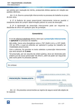 @professordaud 22 de 177
CLT - Esquematizada e atualizada
Prof. Antonio Daud Jr
ser extinta sem resolução do mérito, produzindo efeitos apenas em relação aos
pedidos idênticos.
Art. 11-A. Ocorre a prescrição intercorrente no processo do trabalho no prazo
de dois anos.
§ 1º A fluência do prazo prescricional intercorrente inicia-se quando o
exequente deixa de cumprir determinação judicial no curso da execução.
§ 2º A declaração da prescrição intercorrente pode ser requerida ou
declarada de ofício em qualquer grau de jurisdição.
Art. 12 - Os preceitos concernentes ao regime de seguro social são objeto de
lei especial.
Comentário:
A Lei da reforma trabalhista deixou claro que a prescrição intercorrente
é aplicável no processo do trabalho.
Até então, havia uma divergência entre o TST (SUM-114) e o STF (SUM-
372 do STF), o qual já entendia ser aplicável à justiça do trabalho tal
modalidade prescricional.
Com a reforma, foi prevista no texto celetista a prescrição intercorrente
que será sempre de 2 anos.
Tal prescrição, por ser assunto de ordem pública, deve ser declarada pelo
próprio juiz da causa (prescrição “de ofício”), além de poder ser requerida
pela outra parte no processo judicial.
Em síntese:
 