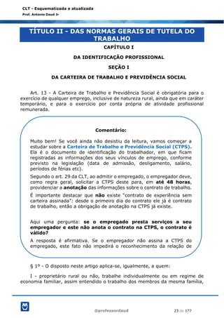@professordaud 23 de 177
CLT - Esquematizada e atualizada
Prof. Antonio Daud Jr
TÍTULO II - DAS NORMAS GERAIS DE TUTELA DO
TRABALHO
CAPÍTULO I
DA IDENTIFICAÇÃO PROFISSIONAL
SEÇÃO I
DA CARTEIRA DE TRABALHO E PREVIDÊNCIA SOCIAL
Art. 13 - A Carteira de Trabalho e Previdência Social é obrigatória para o
exercício de qualquer emprego, inclusive de natureza rural, ainda que em caráter
temporário, e para o exercício por conta própria de atividade profissional
remunerada.
§ 1º - O disposto neste artigo aplica-se, igualmente, a quem:
I - proprietário rural ou não, trabalhe individualmente ou em regime de
economia familiar, assim entendido o trabalho dos membros da mesma família,
Comentário:
Muito bem! Se você ainda não desistiu da leitura, vamos começar a
estudar sobre a Carteira de Trabalho e Previdência Social (CTPS).
Ela é o documento de identificação do trabalhador, em que ficam
registradas as informações dos seus vínculos de emprego, conforme
previsto na legislação (data de admissão, desligamento, salário,
períodos de férias etc).
Segundo o art. 29 da CLT, ao admitir o empregado, o empregador deve,
como regra geral, solicitar a CTPS deste para, em até 48 horas,
providenciar a anotação das informações sobre o contrato de trabalho.
É importante destacar que não existe “contrato de experiência sem
carteira assinada”: desde o primeiro dia do contrato ele já é contrato
de trabalho, então a obrigação de anotação na CTPS já existe.
Aqui uma pergunta: se o empregado presta serviços a seu
empregador e este não anota o contrato na CTPS, o contrato é
válido?
A resposta é afirmativa. Se o empregador não assina a CTPS do
empregado, este fato não impedirá o reconhecimento da relação de
emprego.
 