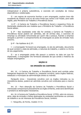 @professordaud 24 de 177
CLT - Esquematizada e atualizada
Prof. Antonio Daud Jr
indispensável à própria subsistência, e exercido em condições de mútua
dependência e colaboração;
II - em regime de economia familiar e sem empregado, explore área não
excedente do módulo rural ou de outro limite que venha a ser fixado, para cada
região, pelo Ministério do Trabalho e Previdência Social.
§ 2º - A Carteira de Trabalho e Previdência Social e respectiva Ficha de
Declaração obedecerão aos modelos que o Ministério do Trabalho e Previdência
Social adotar.
§ 3º - Nas localidades onde não for emitida a Carteira de Trabalho e
Previdência Social poderá ser admitido, até 30 (trinta) dias, o exercício de
emprego ou atividade remunerada por quem não a possua, ficando a empresa
obrigada a permitir o comparecimento do empregado ao posto de emissão mais
próximo.
§ 4º - Na hipótese do § 3º:
I - o empregador fornecerá ao empregado, no ato da admissão, documento
do qual constem a data da admissão, a natureza do trabalho, o salário e a forma
de seu pagamento;
II - se o empregado ainda não possuir a carteira na data em que for
dispensado, o empregador Ihe fornecerá atestado de que conste o histórico da
relação empregatícia.
SEÇÃO II
DA EMISSÃO DA CARTEIRA
Art. 14 - A Carteira de Trabalho e Previdência Social será emitida pelas
Delegacias Regionais do Trabalho ou, mediante convênio, pelos órgãos federais,
estaduais e municipais da administração direta ou indireta.
Parágrafo único - Inexistindo convênio com os órgãos indicados ou na
inexistência destes, poderá ser admitido convênio com sindicatos para o mesmo
fim.
Art. 15 - Para obtenção da Carteira de Trabalho e Previdência Social o
interessado comparecerá pessoalmente ao órgão emitente, onde será identificado
e prestará as declarações necessárias.
Art. 16. A Carteira de Trabalho e Previdência Social (CTPS), além do número,
série, data de emissão e folhas destinadas às anotações pertinentes ao contrato
de trabalho e as de interesse da Previdência Social, conterá:
I - fotografia, de frente, modelo 3 X 4;
 